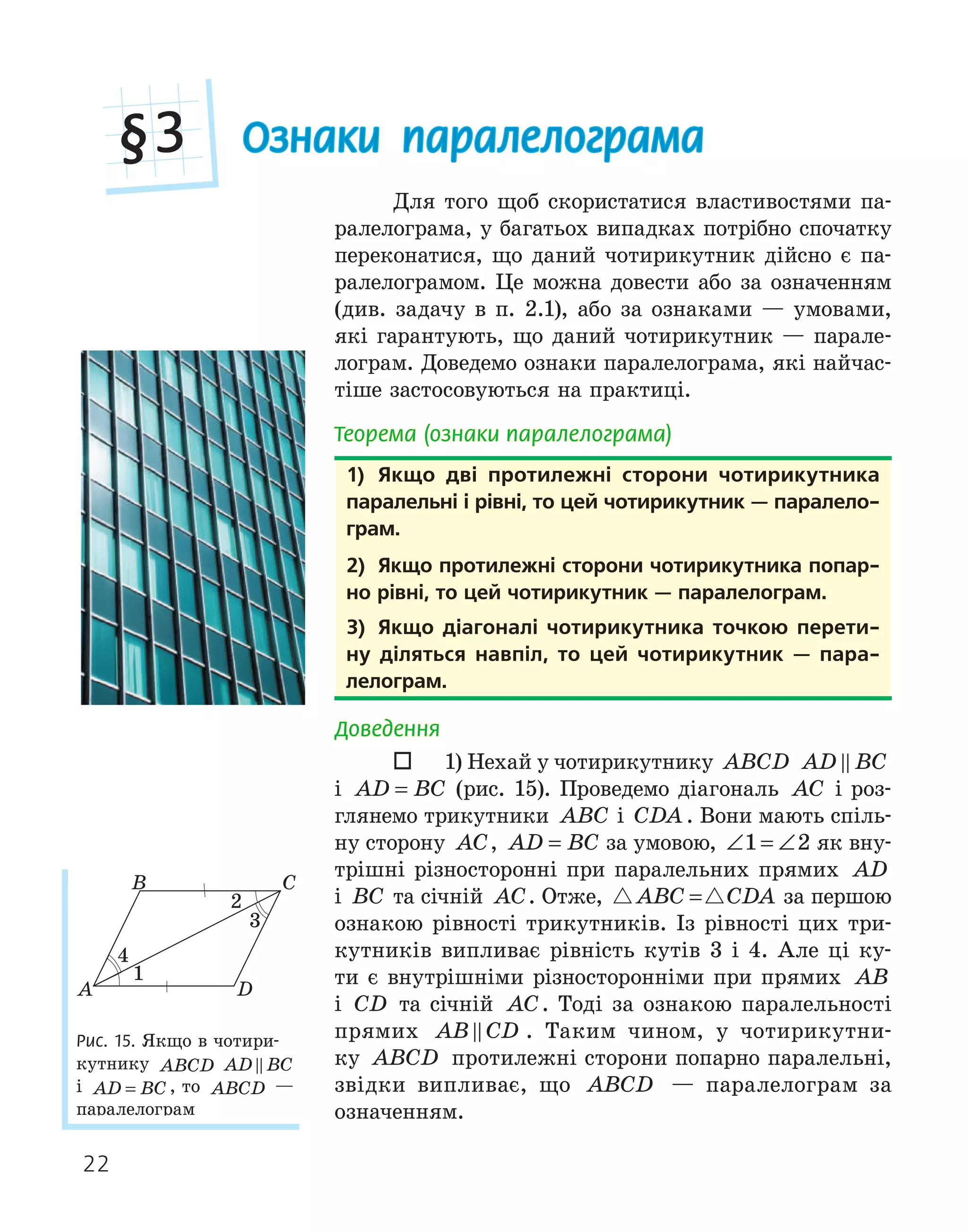 22
Ознаки паралелограма
§3
Для того щоб скористатися властивостями па-
ралелограма, у багатьох випадках потрібно спочатку
переконатися, що даний чотирикутник дійсно є па-
ралелограмом. Це можна довести або за означенням
(див. задачу в п. 2.1), або за ознаками — умовами,
які гарантують, що даний чотирикутник — парале-
лограм. Доведемо ознаки паралелограма, які найчас-
тіше застосовуються на практиці.
Теорема (ознаки паралелограма)
1) якщо дві протилежні сторони чотирикутника
паралельні і рівні, то цей чотирикутник — паралело­
грам.
2) якщо протилежні сторони чотирикутника попар­
но рівні, то цей чотирикутник — паралелограм.
3) якщо діагоналі чотирикутника точкою перети­
ну діляться навпіл, то цей чотирикутник — пара­
лелограм.
Доведення
 1) Нехай у чотирикутнику ABCD AD BC

і AD BC
= (рис. 15). Проведемо діагональ AC і роз-
глянемо трикутники ABC і CDA . Вони мають спіль-
ну сторону AC, AD BC
= за умовою, ∠ = ∠
1 2 як вну-
трішні різносторонні при паралельних прямих AD
і BC та січній AC. Отже,  
ABC CDA
= за першою
ознакою рівності трикутників. Із рівності цих три-
кутників випливає рівність кутів 3 і 4. Але ці ку-
ти є внутрішніми різносторонніми при прямих AB
і CD та січній AC. Тоді за ознакою паралельності
прямих AB CD
 . Таким чином, у чотирикутни-
ку ABCD протилежні сторони попарно паралельні,
звідки випливає, що ABCD — паралелограм за
означенням.
1) якщо дві протилежні сторони чотирикутника
паралельні і рівні, то цей чотирикутник — паралело­
грам.
2) якщо протилежні сторони чотирикутника попар­
но рівні, то цей чотирикутник — паралелограм.
3) якщо діагоналі чотирикутника точкою перети­
ну діляться навпіл, то цей чотирикутник — пара­
лелограм.
A
B C
D
1
2
4
Рис. 15. Якщо в чотири-
кутнику ABCD AD BC

і AD BC
= , то ABCD —
паралелограм
 