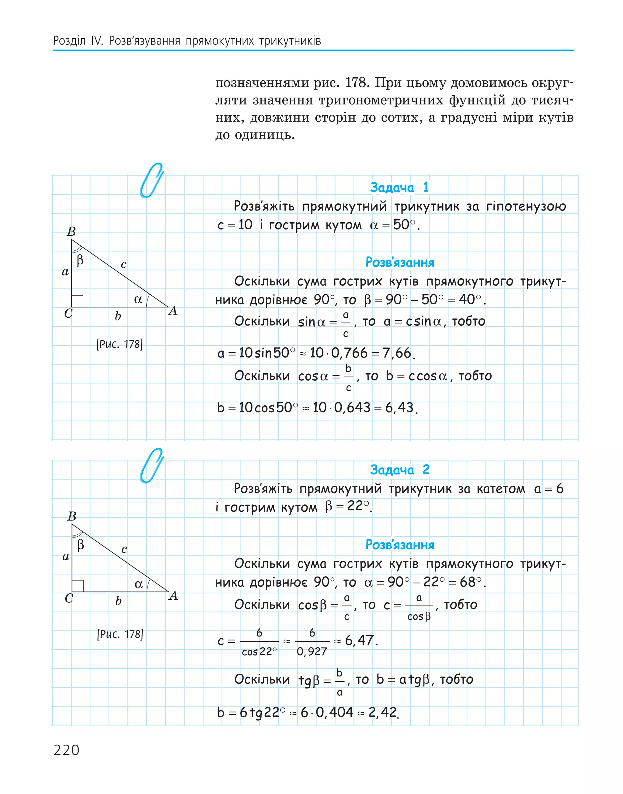 220
Розділ ІV. Розв’язування прямокутних трикутників
позначеннями рис. 178. При цьому домовимось округ-
ляти значення тригонометричних функцій до тисяч-
них, довжини сторін до сотих, а градусні міри кутів
до одиниць.
Задача 1
Розв‛яжіть прямокутний трикутник за гіпотенузою
c = 10 і гострим кутом α = 50.
Розв‛язання
Оскільки сума гострих кутів прямокутного трикут-
ника дорівнює 90°, то β = − =
90 50 40
   .
Оскільки sinα =
a
c
, то a c
= sinα, тобто
a = ≈ ⋅ =
10 50 10 0 766 7 66
sin , ,
 .
Оскільки cosα =
b
c
, то b c
= cosα , тобто
b = ≈ ⋅ =
10 50 10 0 643 6 43
cos , ,
 .
Задача 2
Розв‛яжіть прямокутний трикутник за катетом a = 6
і гострим кутом β = 22.
Розв‛язання
Оскільки сума гострих кутів прямокутного трикут-
ника дорівнює 90°, то α = − =
90 22 68
  .
Оскільки cosβ =
a
c
, то c
a
=
cosβ
, тобто
c = ≈ ≈
6
22
6
0 927
6 47
cos ,
,

.
Оскільки tgβ =
b
a
, то b a
= tgβ, тобто
b = ≈ ⋅ ≈
6 22 6 0 404 2 42
tg , ,
 .
A
B
C
a
b
c
α
β
[Рис. 178]
A
B
C
a
b
c
α
β
[Рис. 178]
 