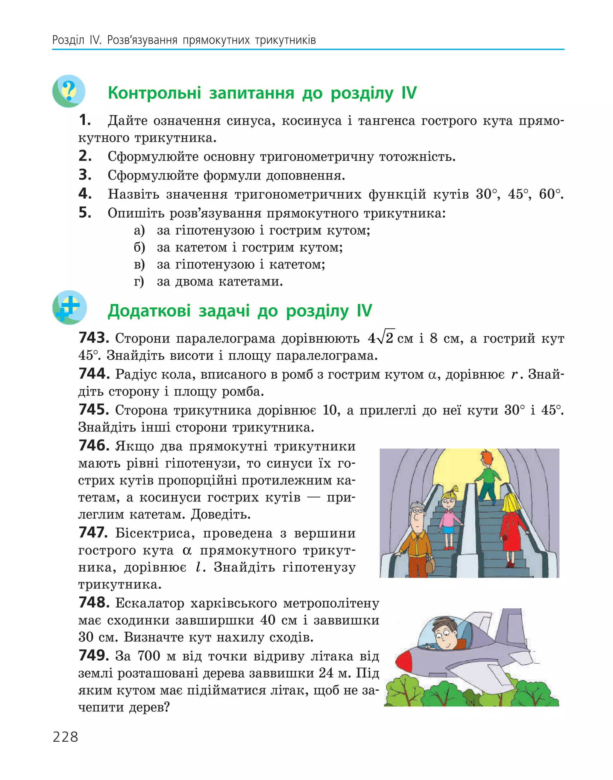 228
Розділ ІV. Розв’язування прямокутних трикутників
	 Контрольні запитання до розділу IV
1.	 Дайте означення синуса, косинуса і тангенса гострого кута прямо-
кутного трикутника.
2.	 Сформулюйте основну тригонометричну тотожність.
3.	 Сформулюйте формули доповнення.
4.	 Назвіть значення тригонометричних функцій кутів 30°, 45°, 60°.
5.	 Опишіть розв’язування прямокутного трикутника:

а)	 за гіпотенузою і гострим кутом;

б)	 за катетом і гострим кутом;

в)	 за гіпотенузою і катетом;

г) 	 за двома катетами.
	 Додаткові задачі до розділу IV
743.	Сторони паралелограма дорівнюють 4 2 см і 8 см, а гострий кут
45°. Знайдіть висоти і площу паралелограма.
744.	Радіус кола, вписаного в ромб з гострим кутом α, дорівнює r. Знай­
діть сторону і площу ромба.
745.	Сторона трикутника дорівнює 10, а прилеглі до неї кути 30° і 45°.
Знайдіть інші сторони трикутника.
746.	Якщо два прямокутні трикутники
мають рівні гіпотенузи, то синуси їх го-
стрих кутів пропорційні протилежним ка-
тетам, а косинуси гострих кутів — при-
леглим катетам. Доведіть.
747.	 Бісектриса, проведена з вершини
гострого кута α прямокутного трикут-
ника, дорівнює l. Знайдіть гіпотенузу
трикутника.
748.	Ескалатор харківського метрополітену
має сходинки завширшки 40 см і заввишки
30 см. Визначте кут нахилу сходів.
749.	За 700 м від точки відриву літака від
землі розташовані дерева заввишки 24 м. Під
яким кутом має підійматися літак, щоб не за-
чепити дерев?
 