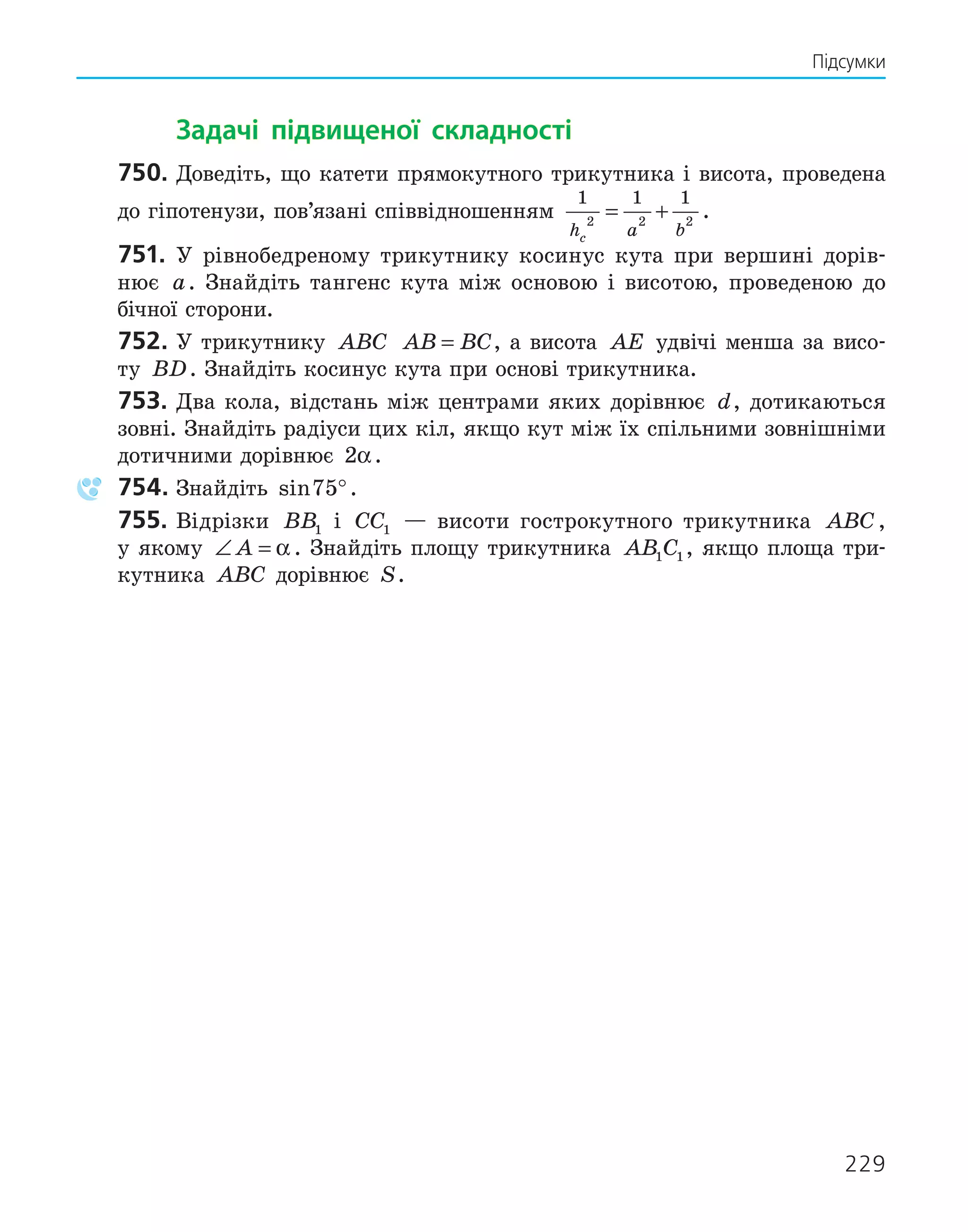 229
Підсумки
Задачі підвищеної складності
750. Доведіть, що катети прямокутного трикутника і висота, проведена
до гіпотенузи, пов’язані співвідношенням
1 1 1
2 2 2
h a b
c
= + .
751. У рівнобедреному трикутнику косинус кута при вершині дорів-
нює a. Знайдіть тангенс кута між основою і висотою, проведеною до
бічної сторони.
752. У трикутнику ABC AB BC
= , а висота AE удвічі менша за висо-
ту BD. Знайдіть косинус кута при основі трикутника.
753. Два кола, відстань між центрами яких дорівнює d, дотикаються
зовні. Знайдіть радіуси цих кіл, якщо кут між їх спільними зовнішніми
дотичними дорівнює 2α.
754. Знайдіть sin75°.
755. Відрізки BB1 і CC1 — висоти гострокутного трикутника ABC,
у якому ∠ =
A α . Знайдіть площу трикутника AB C
1 1, якщо площа три-
кутника ABC дорівнює S.
 
