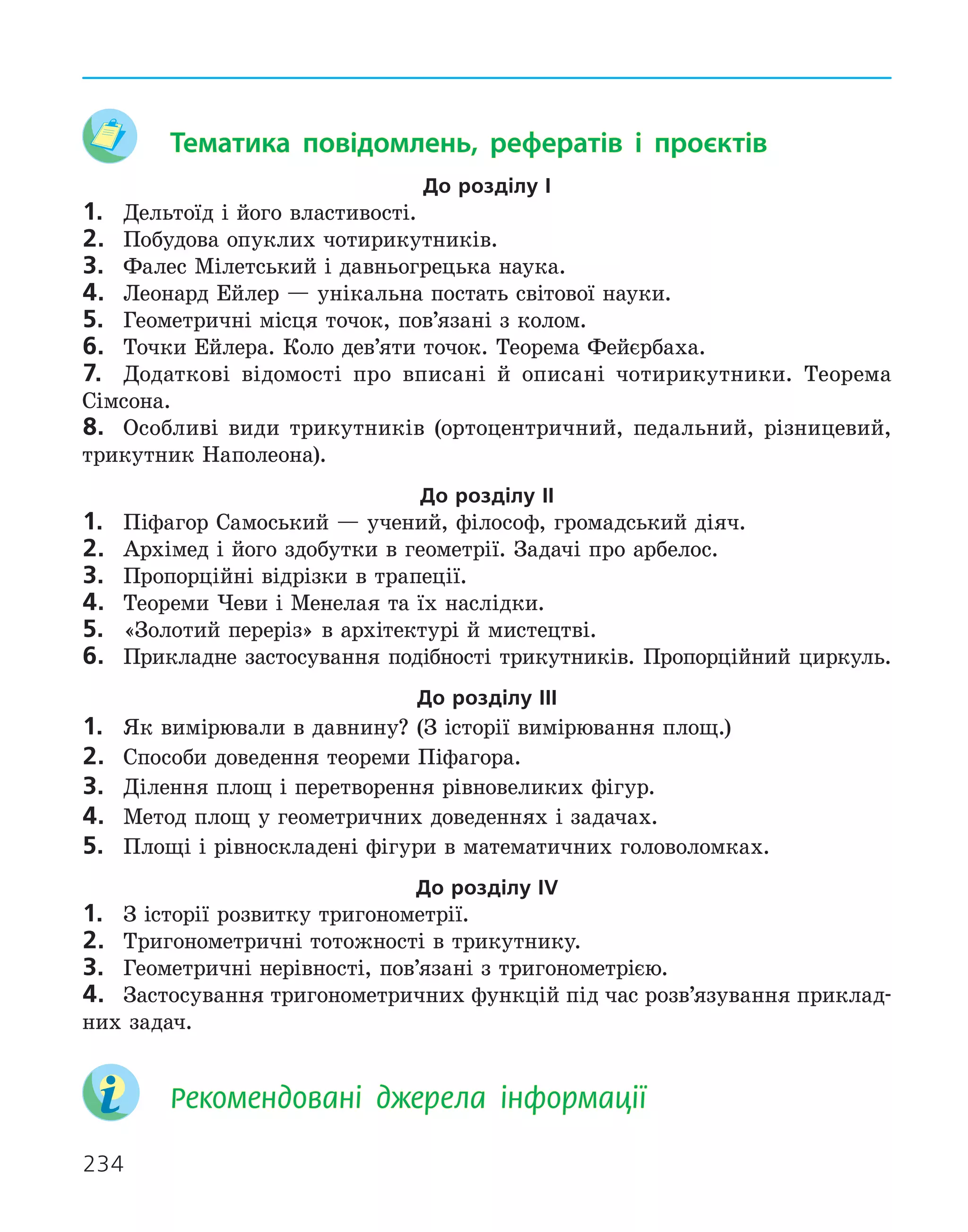 234
	 Тематика повідомлень, рефератів і проєктів
До розділу І
1.	 Дельтоїд і його властивості.
2.	 Побудова опуклих чотирикутників.
3.	 Фалес Мілетський і давньогрецька наука.
4.	 Леонард Ейлер — унікальна постать світової науки.
5.	 Геометричні місця точок, пов’язані з колом.
6.	 Точки Ейлера. Коло дев’яти точок. Теорема Фейєрбаха.
7.	 Додаткові відомості про вписані й описані чотирикутники. Теорема
­
Сімсона.
8.	 Особливі види трикутників (ортоцентричний, педальний, різницевий,
трикутник Наполеона).
До розділу ІІ
1.	 Піфагор Самоський — учений, філософ, громадський діяч.
2.	 Архімед і його здобутки в геометрії. Задачі про арбелос.
3.	 Пропорційні відрізки в трапеції.
4.	 Теореми Чеви і Менелая та їх наслідки.
5.	 «Золотий переріз» в архітектурі й мистецтві.
6.	 Прикладне застосування подібності трикутників. Пропорційний циркуль.
До розділу ІІІ
1.	 Як вимірювали в давнину? (З історії вимірювання площ.)
2.	 Способи доведення теореми Піфагора.
3.	 Ділення площ і перетворення рівновеликих фігур.
4.	 Метод площ у геометричних доведеннях і задачах.
5.	 Площі і рівноскладені фігури в математичних головоломках.
До розділу ІV
1.	 З історії розвитку тригонометрії.
2.	 Тригонометричні тотожності в трикутнику.
3.	 Геометричні нерівності, пов’язані з тригонометрією.
4.	 Застосування тригонометричних функцій під час розв’язування приклад-
них задач.
	 
Рекомендовані джерела інформації
 