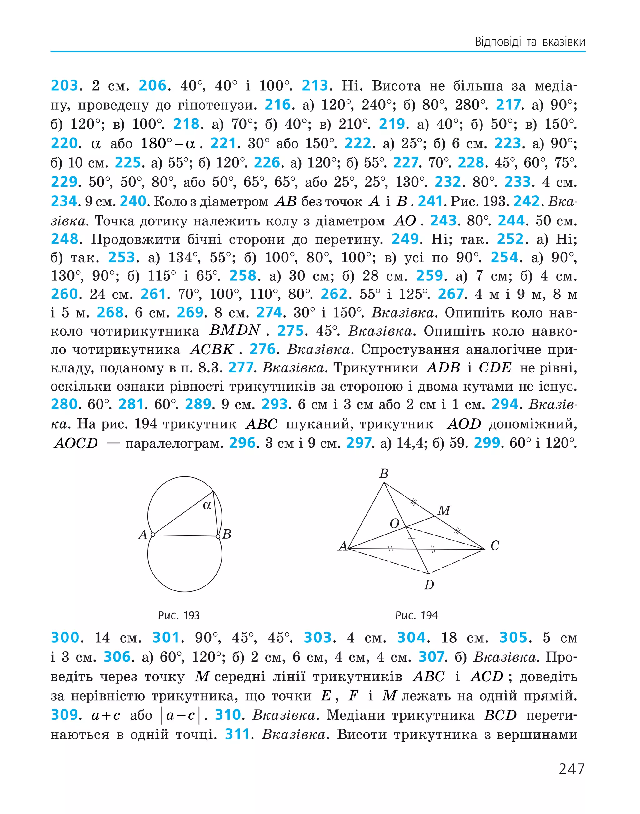 247
Відповіді та вказівки
203. 2 см. 206. 40°, 40° і 100°. 213. Ні. Висота не більша за медіа-
ну, проведену до гіпотенузи. 216. а) 120°, 240°; б) 80°, 280°. 217. а) 90°;
б) 120°; в) 100°. 218. а) 70°; б) 40°; в) 210°. 219. а) 40°; б) 50°; в) 150°.
220. α або 180° − α . 221. 30° або 150°. 222. а) 25°; б) 6 см. 223. а) 90°;
б) 10 см. 225. а) 55°; б) 120°. 226. а) 120°; б) 55°. 227. 70°. 228. 45°, 60°, 75°.
229. 50°, 50°, 80°, або 50°, 65°, 65°, або 25°, 25°, 130°. 232. 80°. 233. 4 см.
234. 9 см. 240. Коло з діаметром AB без точок A і B . 241. Рис. 193. 242. Вка-
зівка. Точка дотику належить колу з діаметром AO . 243. 80°. 244. 50 см.
248. Продовжити бічні сторони до перетину. 249. Ні; так. 252. а) Ні;
б) так. 253. а) 134°, 55°; б) 100°, 80°, 100°; в) усі по 90°. 254. а) 90°,
130°, 90°; б) 115° і 65°. 258. а) 30 см; б) 28 см. 259. а) 7 см; б) 4 см.
260. 24 см. 261. 70°, 100°, 110°, 80°. 262. 55° і 125°. 267. 4 м і 9 м, 8 м
і 5 м. 268. 6 см. 269. 8 см. 274. 30° і 150°. Вказівка. Опишіть коло нав­
-
коло чотирикутника BMDN . 275. 45°. Вказівка. Опишіть коло навко-
ло чотирикутника ACBK . 276. Вказівка. Спростування аналогічне при-
кладу, поданому в п. 8.3. 277. Вказівка. Трикутники ADB і CDE не рівні,
оскіль­
ки ознаки рівності трикутників за стороною і двома кутами не існує.
280. 60°. 281. 60°. 289. 9 см. 293. 6 см і 3 см або 2 см і 1 см. 294. Вказів-
ка. На рис. 194 трикутник ABC шуканий, трикутник AOD допоміжний,
AOCD — паралелограм. 296. 3 см і 9 см. 297. а) 14,4; б) 59. 299. 60° і 120°.
	
A B
α
	
A
B
O
M
C
D
	 Рис. 193	 Рис. 194
300. 14 см. 301. 90°, 45°, 45°. 303. 4 см. 304. 18 см. 305. 5 см
і 3 см. 306. а) 60°, 120°; б) 2 см, 6 см, 4 см, 4 см. 307. б) Вказівка. Про-
ведіть через точку M середні лінії трикутників ABC і ACD ; доведіть
за нерів­
ністю трикутника, що точки E , F і M лежать на одній прямій.
309. a c
+ або a c
− . 310. Вказівка. Медіани трикутника BCD перети-
наються в одній точці. 311. Вказівка. Висоти трикутника з ­
вершинами
 