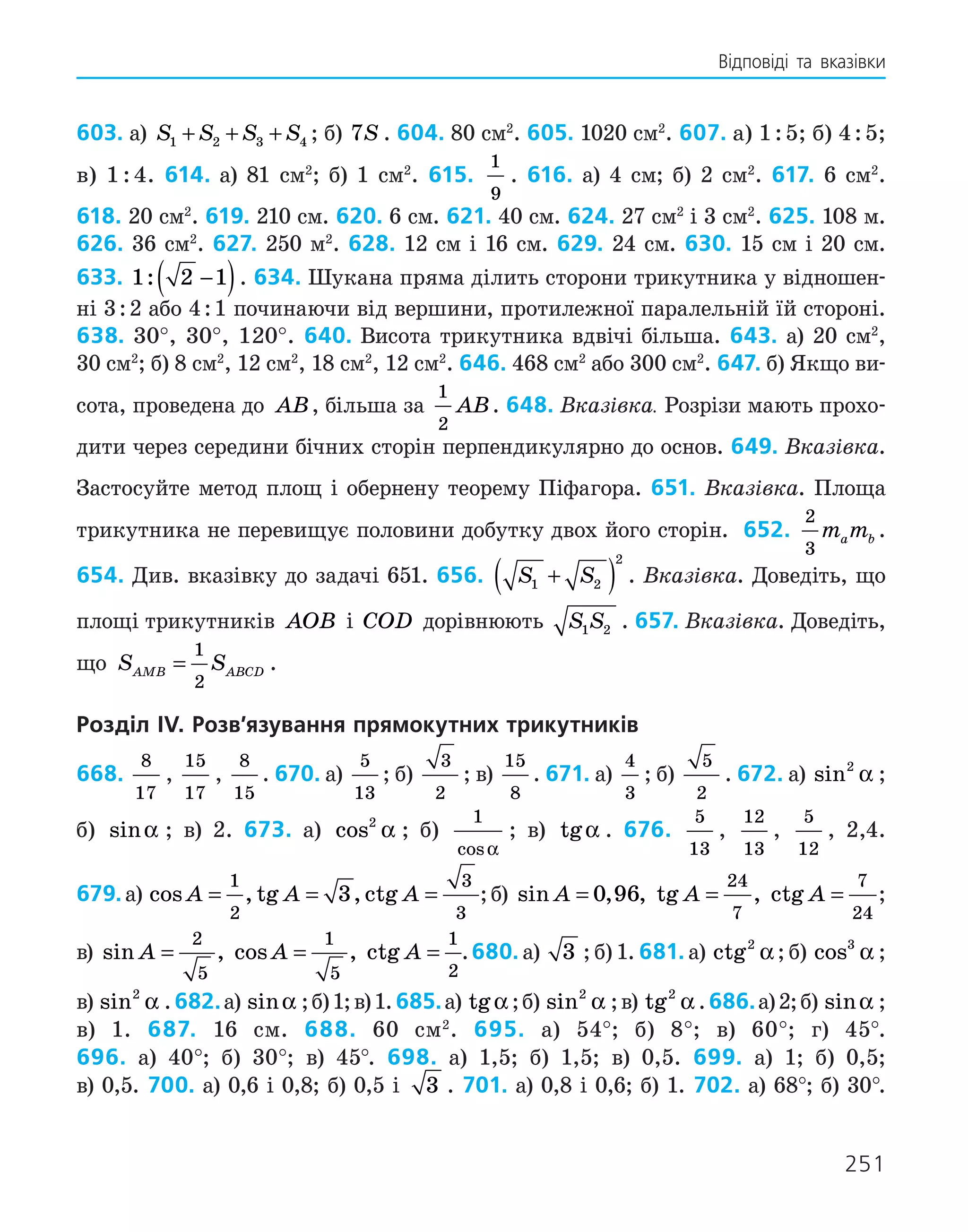 251
Відповіді та вказівки
603. а) S S S S
1 2 3 4
+ + + ; б) 7S . 604. 80 см2
. 605. 1020 см2
. 607. а) 1 : 5; б) 4 : 5;
в) 1 : 4. 614. а) 81 см2
; б) 1 см2
. 615.
1
9
. 616. а) 4 см; б) 2 см2
. 617. 6 см2
.
618. 20 см2
. 619. 210 см. 620. 6 см. 621. 40 см. 624. 27 см2
і 3 см2
. 625. 108 м.
626. 36 см2
. 627. 250 м2
. 628. 12 см і 16 см. 629. 24 см. 630. 15 см і 20 см.
633. 1 2 1
: −
( ). 634. Шукана пряма ділить сторони трикутника у відношен-
ні 3 : 2 або 4 : 1 починаючи від вершини, протилежної паралельній їй стороні.
638. 30°, 30°, 120°. 640. Висота трикутника вдвічі більша. 643. а) 20 см2
,
30 см2
; б) 8 см2
, 12 см2
, 18 см2
, 12 см2
. 646. 468 см2
або 300 см2
. 647. б) Якщо ви-
сота, проведена до AB, більша за
1
2
AB. 648. Вказівка. Розрізи мають прохо-
дити через середини бічних сторін перпендикулярно до основ. 649. Вказівка.
Застосуйте метод площ і обернену теорему Піфагора. 651. Вказівка. Площа
трикутника не перевищує половини добутку двох його сторін. 652.
2
3
m m
a b .
654. Див. вказівку до задачі 651. 656. S S
1 2
2
+
( ) . Вказівка. Доведіть, що
площі трикутників AOB і COD дорівнюють S S
1 2 . 657. Вказівка. Доведіть,
що S S
AMB ABCD
=
1
2
.
Розділ IV. Розв’язування прямокутних трикутників
668.
8
17
,
15
17
,
8
15
. 670. а)
5
13
; б)
3
2
; в)
15
8
. 671. а)
4
3
; б)
5
2
. 672. а) sin2
α ;
б) sinα ; в) 2. 673. а) cos2
α ; б)
1
cosα
; в) tgα . 676.
5
13
,
12
13
,
5
12
, 2,4.
679. а) cos , tg , ctg
A A A
= = =
1
2
3
3
3 ;б)  sin , , tg , ctg
A A A
= = =
0 96
24
7
7
24
;
в)  sin , cos , ctg
A A A
= = =
2
5
1
5
1
2
.680. а) 3 ; б) 1. 681. а) ctg2
α ; б) cos3
α ;
в) sin2
α .682.а) sinα ;б)1;в)1.685.а) tgα ;б) sin2
α ;в) tg2
α .686.а)2;б) sinα ;
в) 1. 687. 16 см. 688. 60 см2
. 695. а) 54°; б) 8°; в) 60°; г) 45°.
696. а) 40°; б) 30°; в) 45°. 698. а) 1,5; б) 1,5; в) 0,5. 699. а) 1; б) 0,5;
в) 0,5. 700. а) 0,6 і 0,8; б) 0,5 і 3 . 701. а) 0,8 і 0,6; б) 1. 702. а) 68°; б) 30°.
 