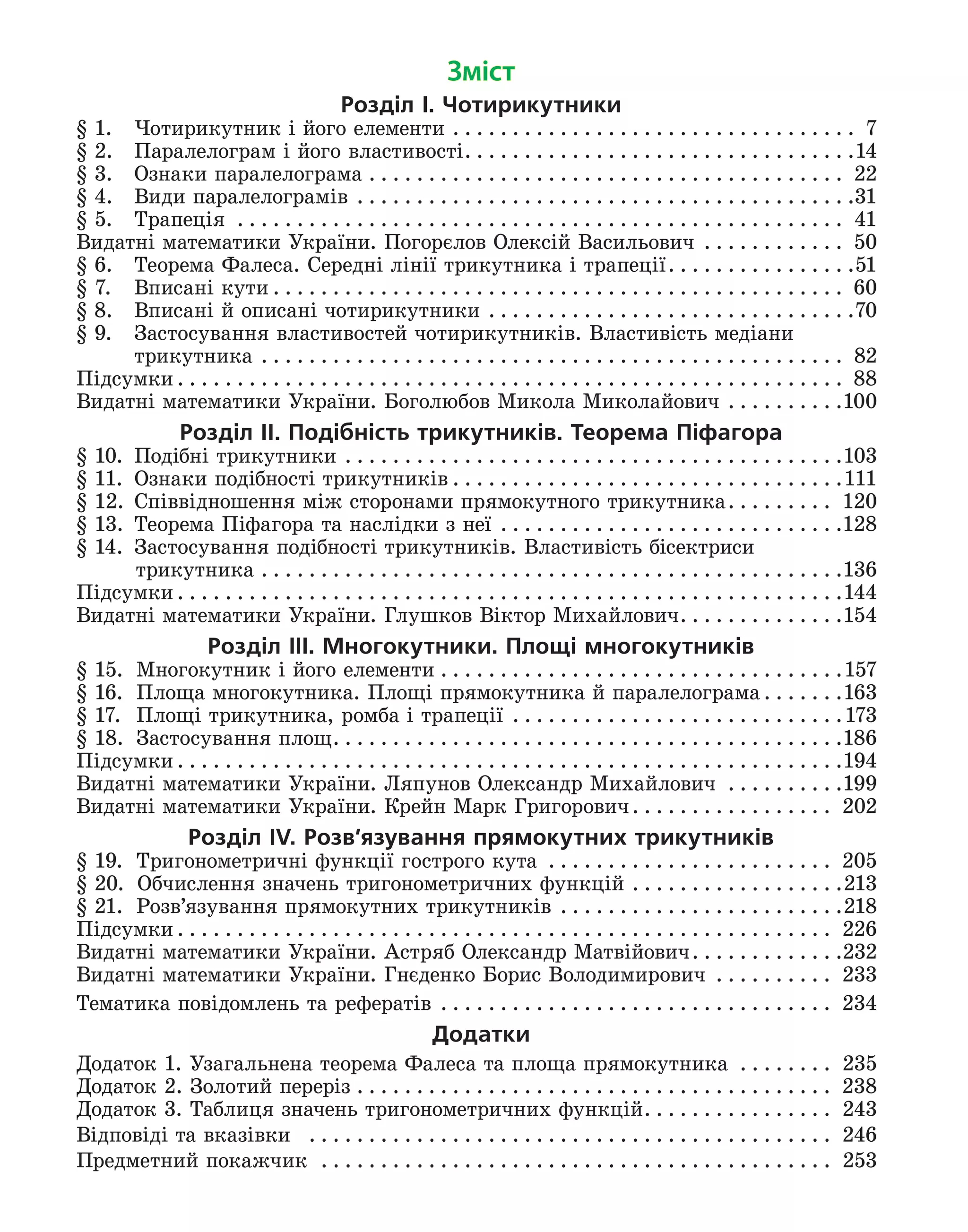 Зміст
Розділ І. Чотирикутники
§ 1.	
Чотирикутник і його елементи . . . . . . . . . . . . . . . . . . . . . . . . . . . . . . . . . . . 7
§ 2.	
Паралелограм і його властивості . . . . . . . . . . . . . . . . . . . . . . . . . . . . . . . . 14
§ 3.	 Ознаки паралелограма . . . . . . . . . . . . . . . . . . . . . . . . . . . . . . . . . . . . . . . . . 22
§ 4.	 Види паралелограмів . . . . . . . . . . . . . . . . . . . . . . . . . . . . . . . . . . . . . . . . . . 31
§ 5.	 Трапеція . . . . . . . . . . . . . . . . . . . . . . . . . . . . . . . . . . . . . . . . . . . . . . . . . . . . 41
Видатні математики України. Погорєлов Олексій Васильович . . . . . . . . . . . . . 50
§ 6.	
Теорема Фалеса. Середні лінії трикутника і трапеції . . . . . . . . . . . . . . . 51
§ 7.	
Вписані кути  . . . . . . . . . . . . . . . . . . . . . . . . . . . . . . . . . . . . . . . . . . . . . . . . 60
§ 8.	
Вписані й описані чотирикутники . . . . . . . . . . . . . . . . . . . . . . . . . . . . . . . 70
§ 9.	 Застосування властивостей чотирикутників. Властивість медіани
	 трикутника . . . . . . . . . . . . . . . . . . . . . . . . . . . . . . . . . . . . . . . . . . . . . . . . . . 82
Підсумки  . . . . . . . . . . . . . . . . . . . . . . . . . . . . . . . . . . . . . . . . . . . . . . . . . . . . . . . . 88
Видатні математики України. Боголюбов Микола Миколайович . . . . . . . . . . 100
Розділ ІI. Подібність трикутників. Теорема Піфагора
§ 10.	 Подібні трикутники . . . . . . . . . . . . . . . . . . . . . . . . . . . . . . . . . . . . . . . . . . 103
§ 11.	
Ознаки подібності трикутників  . . . . . . . . . . . . . . . . . . . . . . . . . . . . . . . . 111
§ 12.	
Співвідношення між сторонами прямокутного трикутника . . . . . . . . . 120
§ 13.
	 Теорема Піфагора та наслідки з неї . . . . . . . . . . . . . . . . . . . . . . . . . . . . . 128
§ 14
. 	Застосування подібності трикутників. Властивість бісектриси
  трикутника . . . . . . . . . . . . . . . . . . . . . . . . . . . . . . . . . . . . . . . . . . . . . . . . . 136
Підсумки  . . . . . . . . . . . . . . . . . . . . . . . . . . . . . . . . . . . . . . . . . . . . . . . . . . . . . . . 144
Видатні математики України. Глушков Віктор Михайлович . . . . . . . . . . . . . 154
Розділ ІІІ. Многокутники. Площі многокутників
§ 15. 	 Многокутник і його елементи . . . . . . . . . . . . . . . . . . . . . . . . . . . . . . . . . . 157
§ 16. 	 Площа многокутника. Площі прямокутника й паралелограма  . . . . . . 163
§ 17. 	 Площі трикутника, ромба і трапеції . . . . . . . . . . . . . . . . . . . . . . . . . . . . 173
§ 18. 	 Застосування площ . . . . . . . . . . . . . . . . . . . . . . . . . . . . . . . . . . . . . . . . . . 186
Підсумки  . . . . . . . . . . . . . . . . . . . . . . . . . . . . . . . . . . . . . . . . . . . . . . . . . . . . . . . 194
Видатні математики України. Ляпунов Олександр Михайлович . . . . . . . . . . 199
Видатні математики України. Крейн Марк Григорович . . . . . . . . . . . . . . . . . 202
Розділ ІV. Розв’язування прямокутних трикутників
§ 19.	
Тригонометричні функції гострого кута . . . . . . . . . . . . . . . . . . . . . . . . . 205
§ 20.	  Обчислення значень тригоно­
метричних функцій . . . . . . . . . . . . . . . . . . 213
§ 21. 	 Розв’язування прямокутних трикутників . . . . . . . . . . . . . . . . . . . . . . . . 218
Підсумки  . . . . . . . . . . . . . . . . . . . . . . . . . . . . . . . . . . . . . . . . . . . . . . . . . . . . . . . 226
Видатні математики України. Астряб Олександр Матвійович . . . . . . . . . . . . 232
Видатні математики України. Гнєденко Борис Володимирович . . . . . . . . . . . 233
Тематика повідомлень та рефератів  . . . . . . . . . . . . . . . . . . . . . . . . . . . . . . . . . 234
Додатки
Додаток 1. Узагальнена теорема Фалеса та площа прямокутника . . . . . . . . . 235
Додаток 2. Золотий переріз . . . . . . . . . . . . . . . . . . . . . . . . . . . . . . . . . . . . . . . . . 238
Додаток 3. Таблиця значень тригонометричних функцій . . . . . . . . . . . . . . . . 243
Відповіді та вказівки  . . . . . . . . . . . . . . . . . . . . . . . . . . . . . . . . . . . . . . . . . . . . . 246
Предметний покажчик  . . . . . . . . . . . . . . . . . . . . . . . . . . . . . . . . . . . . . . . . . . . . 253
 