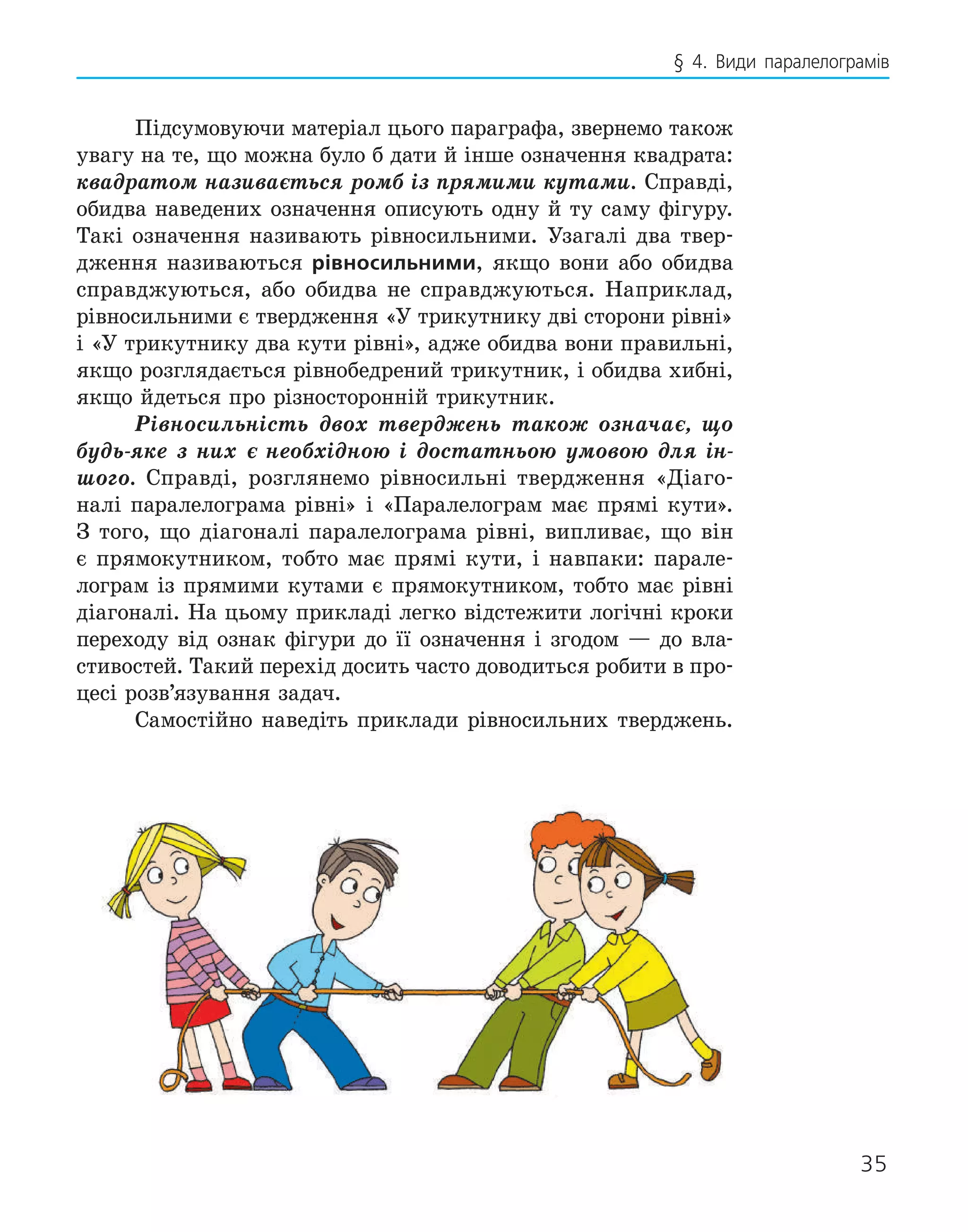 35
§ 4. Види паралелограмів
Підсумовуючи матеріал цього параграфа, звернемо також
увагу на те, що можна було б да­
ти й інше означення квадрата:
квадратом називається ромб із прямими кутами. Справді,
обидва наведених означення описують одну й ту саму фігуру.
Такі означення називають рівносильними. Узагалі два твер-
дження називаються рівносильними, якщо вони або обидва
справджуються, або обидва не справджуються. Наприклад,
рівносильними є твер­
дження «У трикутнику дві сторони рів­
ні»
і «У трикутнику два кути рівні», адже обидва вони правильні,
якщо розглядається рівнобедрений трикутник, і обидва хибні,
якщо йдеться про різносторонній трикутник.
Рівносильність двох тверджень також означає, що
будь-яке з них є необхідною і достатньою умовою для ін-
шого. Справді, розглянемо рівносильні твердження «Діаго-
налі паралелограма рівні» і «Паралелограм має прямі кути».
З того, що діагоналі паралело­
грама рівні, випливає, що він
є прямокутником, тобто має прямі кути, і навпа­
ки: парале-
лограм із прямими кутами є прямокутником, тобто має рівні
діагоналі. На цьому прикладі легко відстежити логічні кроки
переходу від ознак ­
фігури до її означення і згодом — до вла­
стивостей. Такий перехід досить часто доводиться робити в про-
цесі розв’язування ­
задач.
Самостійно наведіть приклади рівно­
сильних тверджень.
 