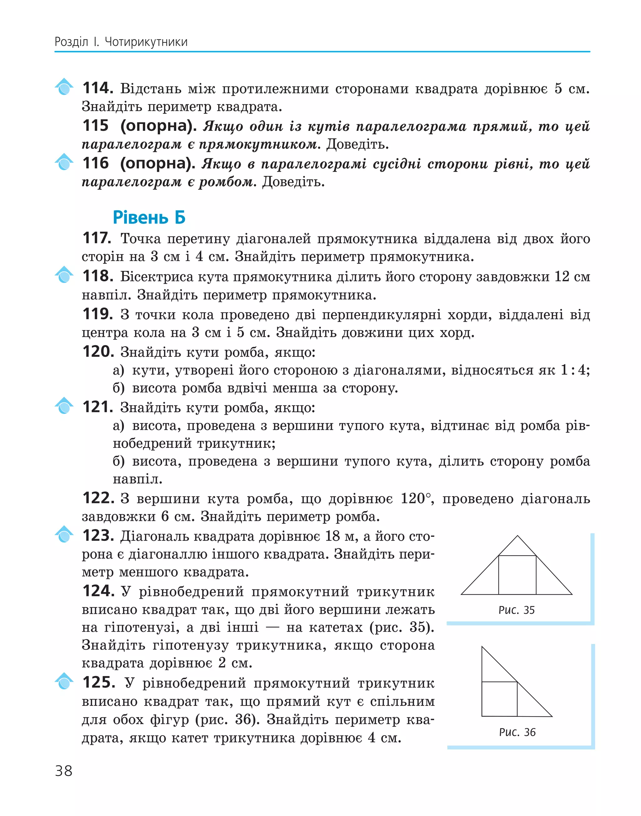 38
Розділ І. Чотирикутники
114. Відстань між протилежними сторонами квадрата дорівнює 5 см.
Знайдіть периметр квадрата.
115 (опорна). Якщо один із кутів паралелограма прямий, то цей
паралелограм є прямокутником. Доведіть.
116 (опорна). Якщо в паралелограмі сусідні сторони рівні, то цей
паралелограм є ромбом. Доведіть.
Рівень Б
117. Точка перетину діагоналей прямокутника віддалена від двох його
сторін на 3 см і 4 см. Знайдіть периметр прямокутника.
118. Бісектриса кута прямокутника ділить його сторону завдовжки 12 см
навпіл. Знайдіть периметр прямокутника.
119. З точки кола проведено дві перпендикулярні хорди, віддалені від
центра кола на 3 см і 5 см. Знайдіть довжини цих хорд.
120. Знайдіть кути ромба, якщо:
а) кути, утворені його стороною з діагоналями, відносяться як 1:4;
б) висота ромба вдвічі менша за сторону.
121. Знайдіть кути ромба, якщо:
а) висота, проведена з вершини тупого кута, відтинає від ромба рів-
нобедрений трикутник;
б) висота, проведена з вершини тупого кута, ділить сторону ромба
навпіл.
122. З вершини кута ромба, що дорівнює 120°, проведено діагональ
завдовжки 6 см. Знайдіть периметр ромба.
123. Діагональ квадрата дорівнює 18 м, а його сто-
рона є діагоналлю іншого квадрата. Знайдіть пери-
метр меншого квадрата.
124. У рівнобедрений прямокутний трикутник
вписано квадрат так, що дві його вершини лежать
на гіпотенузі, а дві інші — на катетах (рис. 35).
Знайдіть гіпотенузу трикутника, якщо сторона
квадрата дорівнює 2 см.
125. У рівнобедрений прямокутний трикутник
вписано квадрат так, що прямий кут є спільним
для обох фігур (рис. 36). Знайдіть периметр ква-
драта, якщо катет трикутника дорівнює 4 см.
Рис. 35
Рис. 36
 
