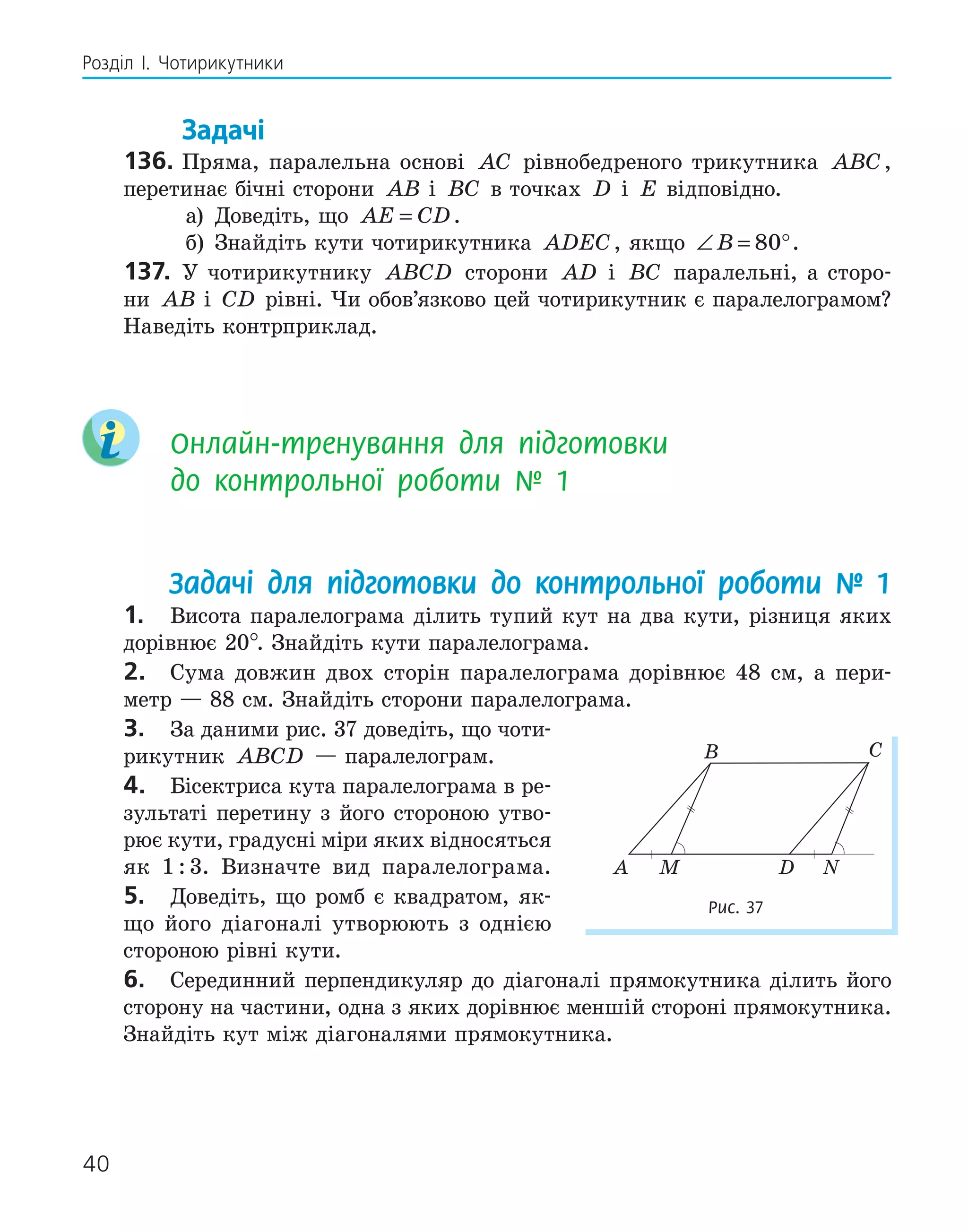 40
Розділ І. Чотирикутники
Задачі
136. Пряма, паралельна основі AC рівнобедреного трикутника ABC,
перетинає бічні сторони AB і BC в точках D і E відповідно.
а) Доведіть, що AE CD
= .
б) Знайдіть кути чотирикутника ADEC, якщо ∠ = °
B 80 .
137. У чотирикутнику ABCD сторони AD і BC паралельні, а сторо-
ни AB і CD рівні. Чи обов’язково цей чотирикутник є паралелограмом?
Наведіть контрприклад.
Онлайн-тренування для підготовки
до контрольної роботи № 1
Задачі для підготовки до контрольної роботи № 1
1. Висота паралелограма ділить тупий кут на два кути, різниця яких
дорівнює 20°. Знайдіть кути паралелограма.
2. Сума довжин двох сторін паралелограма дорівнює 48 см, а пери-
метр — 88 см. Знайдіть сторони паралелограма.
3. За даними рис. 37 доведіть, що чоти-
рикутник ABCD — паралелограм.
4. Бісектриса кута паралелограма в ре-
зультаті перетину з його стороною утво-
рює кути, градусні міри яких відносяться
як 1 : 3. Визначте вид паралелограма.
5. Доведіть, що ромб є квадратом, як-
що його діагоналі утворюють з однією
стороною рівні кути.
6. Серединний перпендикуляр до діагоналі прямокутника ділить його
сторону на частини, одна з яких дорівнює меншій стороні прямокутника.
Знайдіть кут між діагоналями прямокутника.
B C
M
A D N
Рис. 37
 