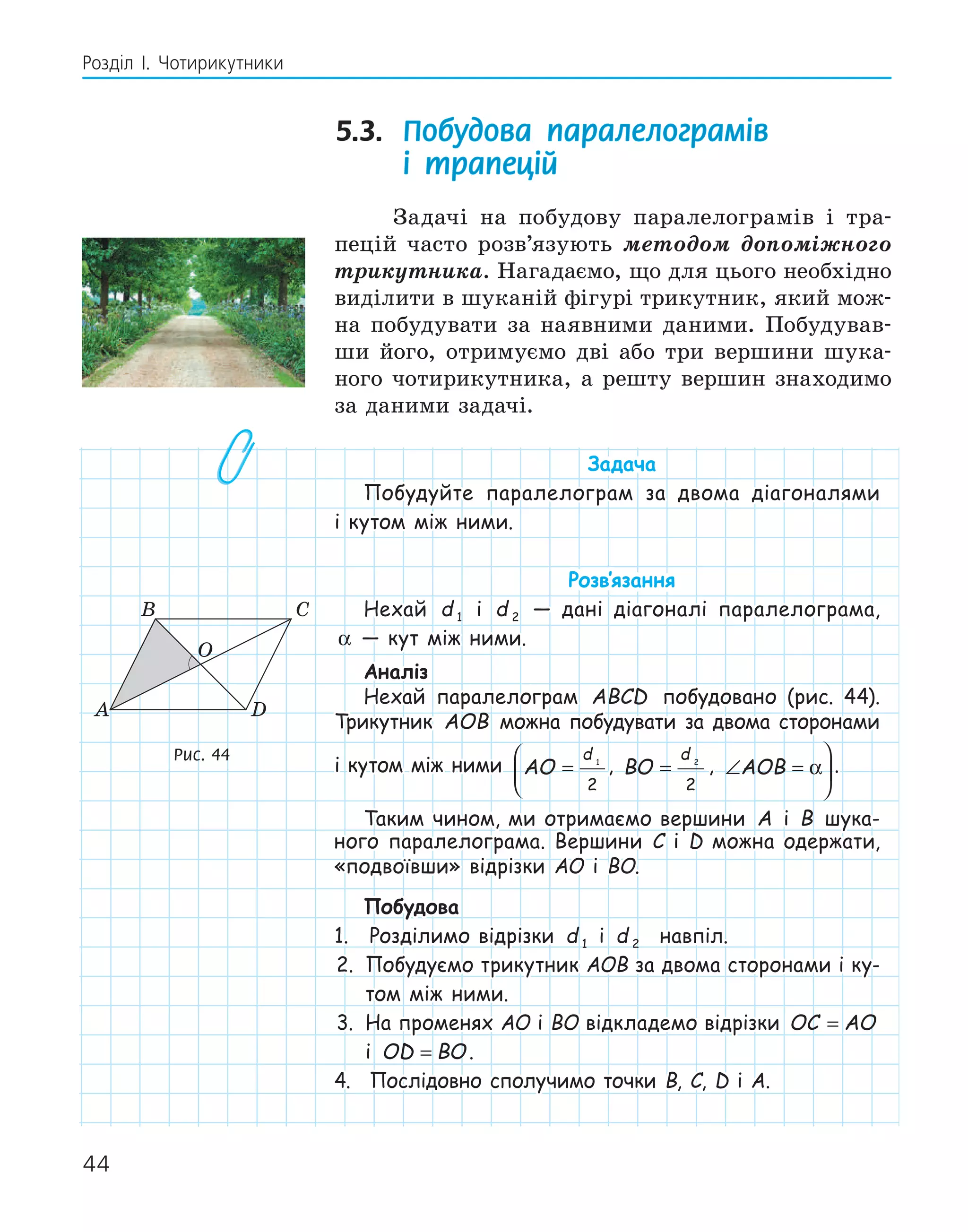 44
Розділ І. Чотирикутники
5.3. Побудова паралелограмів
і трапецій
Задачі на побудову паралелограмів і тра-
пецій часто розв’язують методом допоміжного
трикутника. Нагадаємо, що для цього необхідно
виділити в шуканій фігурі трикутник, який мож-
на побудувати за наявними даними. Побудував-
ши його, отримуємо дві або три вершини шука-
ного чотирикутника, а решту вершин знаходимо
за даними задачі.
Задача
Побудуйте паралелограм за двома діагоналями
і кутом між ними.
Розв‛язання
Нехай d 1 і d 2 — дані діагоналі паралелограма,
α — кут між ними.
Аналіз
Нехай паралелограм ABCD побудовано (рис. 44).
Трикутник AOB можна побудувати за двома сторонами
і кутом між ними AO
d
=



1
2
, BO
d
= 2
2
, ∠ =



AOB α .
Таким чином, ми отримаємо вершини A і B шука-
ного паралелограма. Вершини C і D можна одержати,
«подвоївши» відрізки AO і BO.
Побудова
1. Розділимо відрізки d 1 і d 2 навпіл.
2. Побудуємо трикутник AOB за двома сторонами і ку-
том між ними.
3. На променях AO і BO відкладемо відрізки OC AO
=
і OD BO
= .
4. Послідовно сполучимо точки B, C, D і A.
A D
O
B C
Рис. 44
 