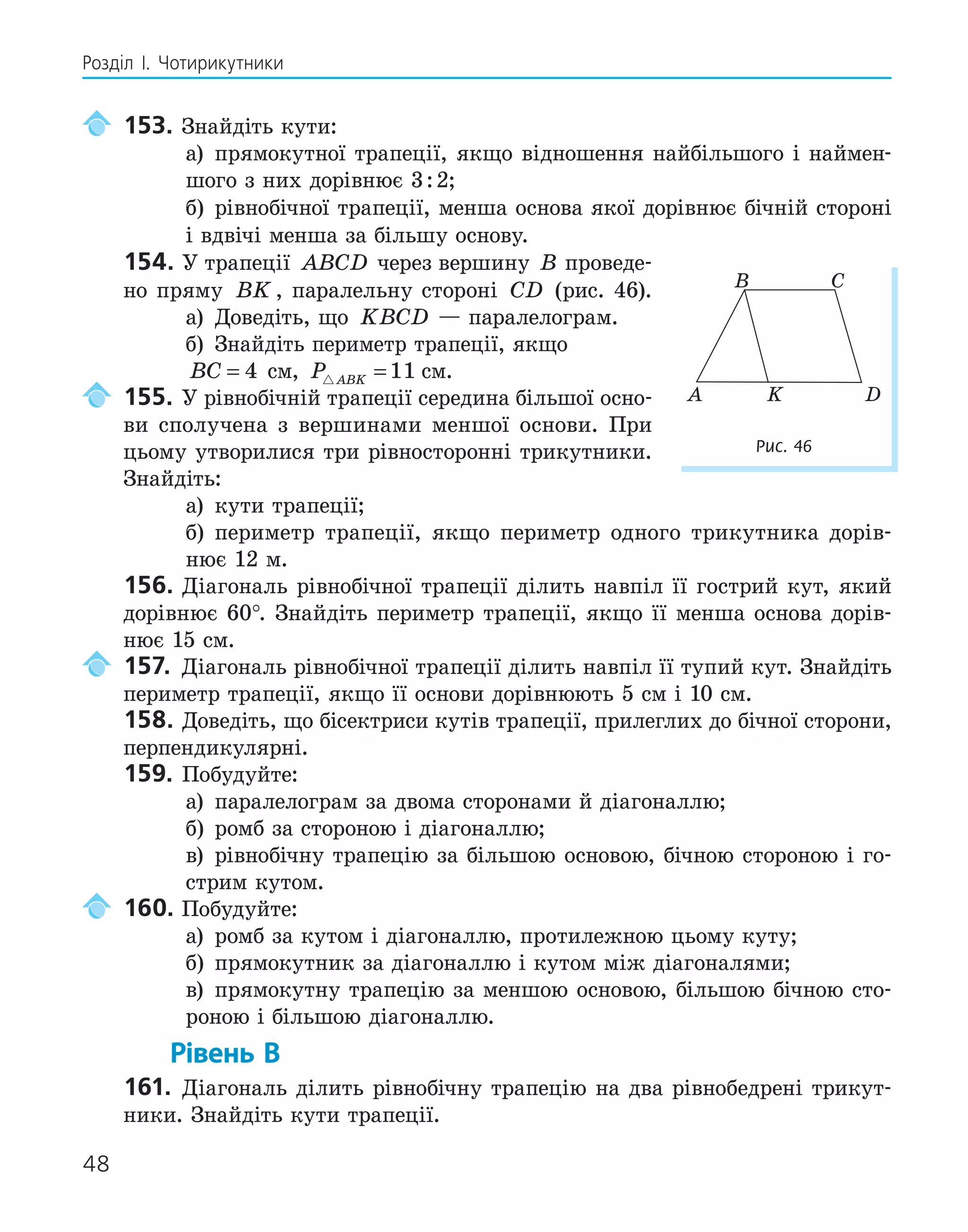 48
Розділ І. Чотирикутники
153. Знайдіть кути:
а) прямокутної трапеції, якщо відношення найбільшого і наймен-
шого з них дорівнює 3:2;
б) рівнобічної трапеції, менша основа якої дорівнює бічній стороні
і вдвічі менша за більшу основу.
154. У трапеції ABCD через вершину B проведе-
но пряму BK , паралельну стороні CD (рис. 46).
а) Доведіть, що KBCD — паралелограм.
б) Знайдіть периметр трапеції, якщо
BC = 4 см, P ABK
 =11 см.
155. У рівнобічній трапеції середина більшої осно-
ви сполучена з вершинами меншої основи. При
цьому утворилися три рівносторонні трикутники.
Знайдіть:
а) кути трапеції;
б) периметр трапеції, якщо периметр одного трикутника дорів-
нює 12 м.
156. Діагональ рівнобічної трапеції ділить навпіл її гострий кут, який
дорівнює 60°. Знайдіть периметр трапеції, якщо її менша основа дорів-
нює 15 см.
157. Діагональ рівнобічної трапеції ділить навпіл її тупий кут. Знайдіть
периметр трапеції, якщо її основи дорівнюють 5 см і 10 см.
158. Доведіть, що бісектриси кутів трапеції, прилеглих до бічної сторони,
перпендикулярні.
159. Побудуйте:
а) паралелограм за двома сторонами й діагоналлю;
б) ромб за стороною і діагоналлю;
в) рівнобічну трапецію за більшою основою, бічною стороною і го-
стрим кутом.
160. Побудуйте:
а) ромб за кутом і діагоналлю, протилежною цьому куту;
б) прямокутник за діагоналлю і кутом між діагоналями;
в) прямокутну трапецію за меншою основою, більшою бічною сто-
роною і більшою діагоналлю.
Рівень В
161. Діагональ ділить рівнобічну трапецію на два рівнобедрені трикут-
ники. Знайдіть кути трапеції.
K
A D
B C
Рис. 46
 