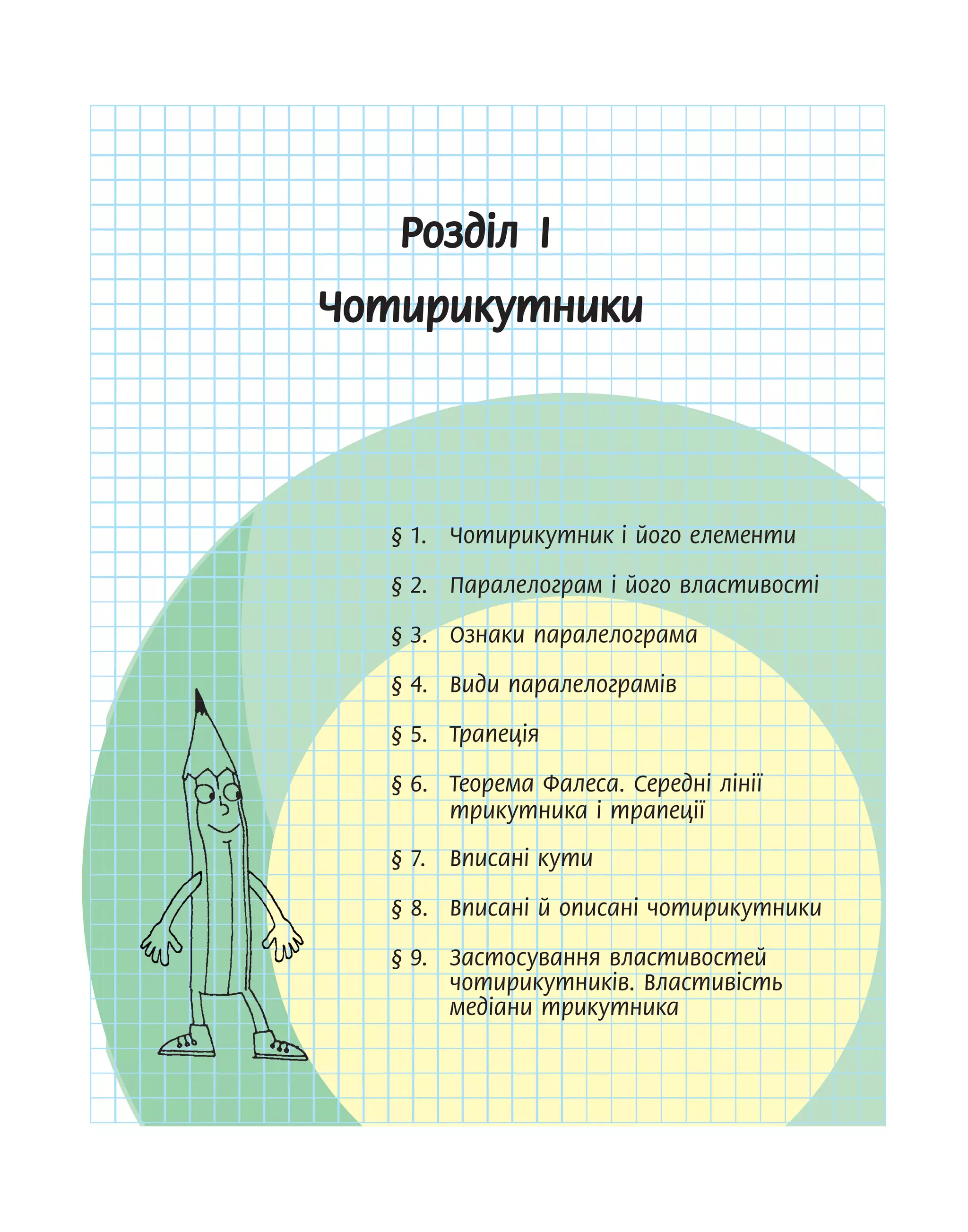 Розділ І
Чотирикутники
§ 1. Чотирикутник і його елементи
§ 2. Паралелограм і його властивості
§ 3. Ознаки паралелограма
§ 4. Види паралелограмів
§ 5. Трапеція
§ 6. Теорема Фалеса. Середні лінії
трикутника і трапеції
§ 7. Вписані кути
§ 8. Вписані й описані чотирикутники
§ 9. Застосування властивостей
чотирикутників. Властивість
медіани трикутника
 