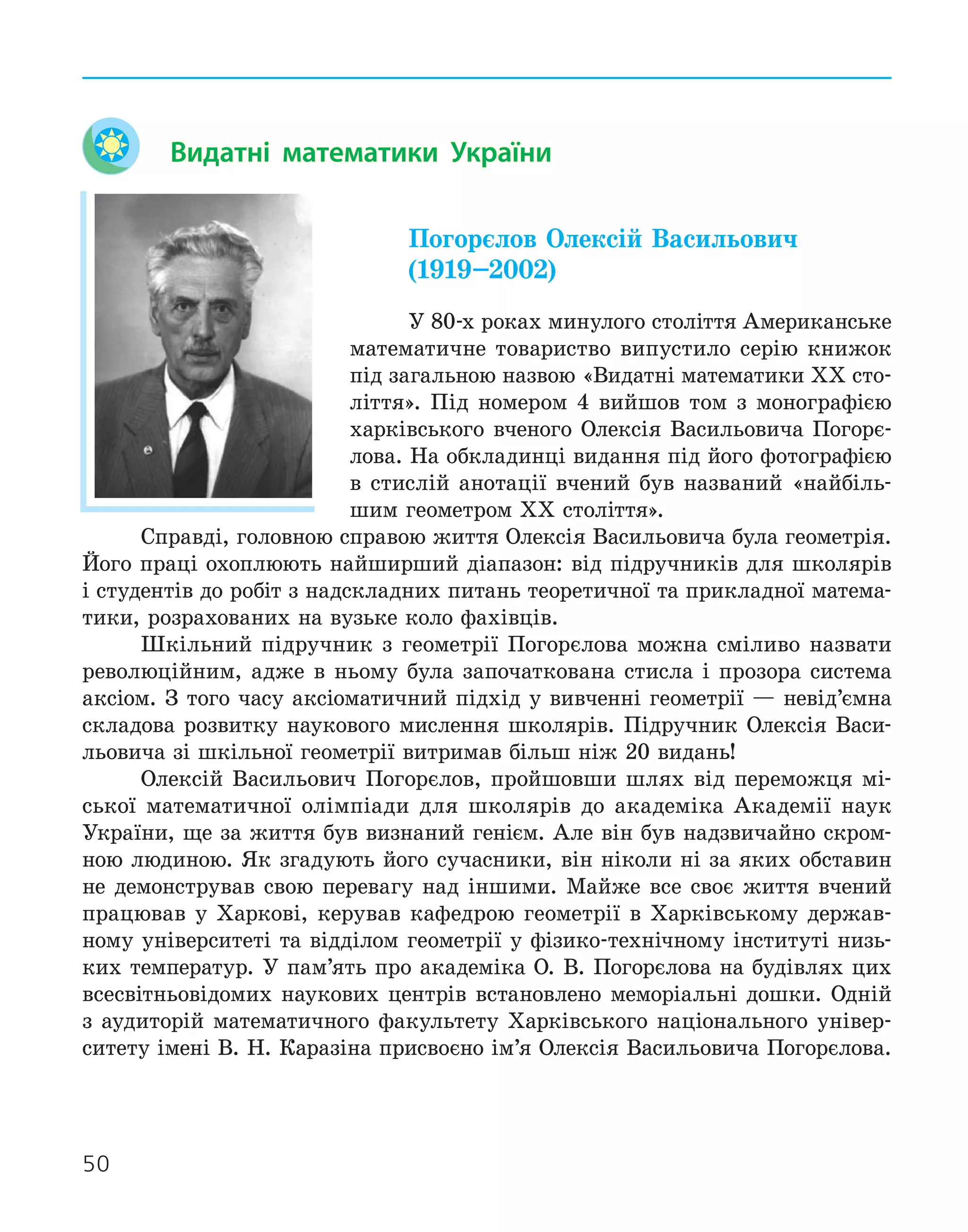 50
Видатні математики України
Погорєлов Олексій Васильович
(1919–2002)
У 80-х роках минулого століття Американське
математичне товариство випустило серію книжок
під загальною назвою «Видатні математики ХХ сто-
ліття». Під номером 4 вийшов том з монографією
харківського вченого Олексія Васильовича Погорє-
лова. На обкладинці видання під його фотографією
в стислій анотації вчений був названий «найбіль-
шим геометром ХХ століття».
Справді, головною справою життя Олексія Васильовича була геометрія.
Його праці охоплюють найширший діапазон: від підручників для школярів
і студентів до робіт з надскладних питань теоретичної та прикладної матема-
тики, розрахованих на вузьке коло фахівців.
Шкільний підручник з геометрії Погорєлова можна сміливо назвати
революційним, адже в ньому була започаткована стисла і прозора система
аксіом. З того часу аксіоматичний підхід у вивченні геометрії — невід’ємна
складова розвитку наукового мислення школярів. Підручник Олексія Васи-
льовича зі шкільної геометрії витримав більш ніж 20 видань!
Олексій Васильович Погорєлов, пройшовши шлях від переможця мі-
ської математичної олімпіади для школярів до академіка Академії наук
України, ще за життя був визнаний генієм. Але він був надзвичайно скром-
ною людиною. Як згадують його сучасники, він ніколи ні за яких обставин
не демонстрував свою перевагу над іншими. Майже все своє життя вчений
працював у Харкові, керував кафедрою геометрії в Харківському держав-
ному університеті та відділом геометрії у фізико-технічному інституті низь-
ких температур. У пам’ять про академіка О. В. Погорєлова на будівлях цих
всесвітньовідомих наукових центрів встановлено меморіальні дошки. Одній
з аудиторій математичного факультету Харківського національного універ-
ситету імені В. Н. Каразіна присвоєно ім’я Олексія Васильовича Погорєлова.
 
