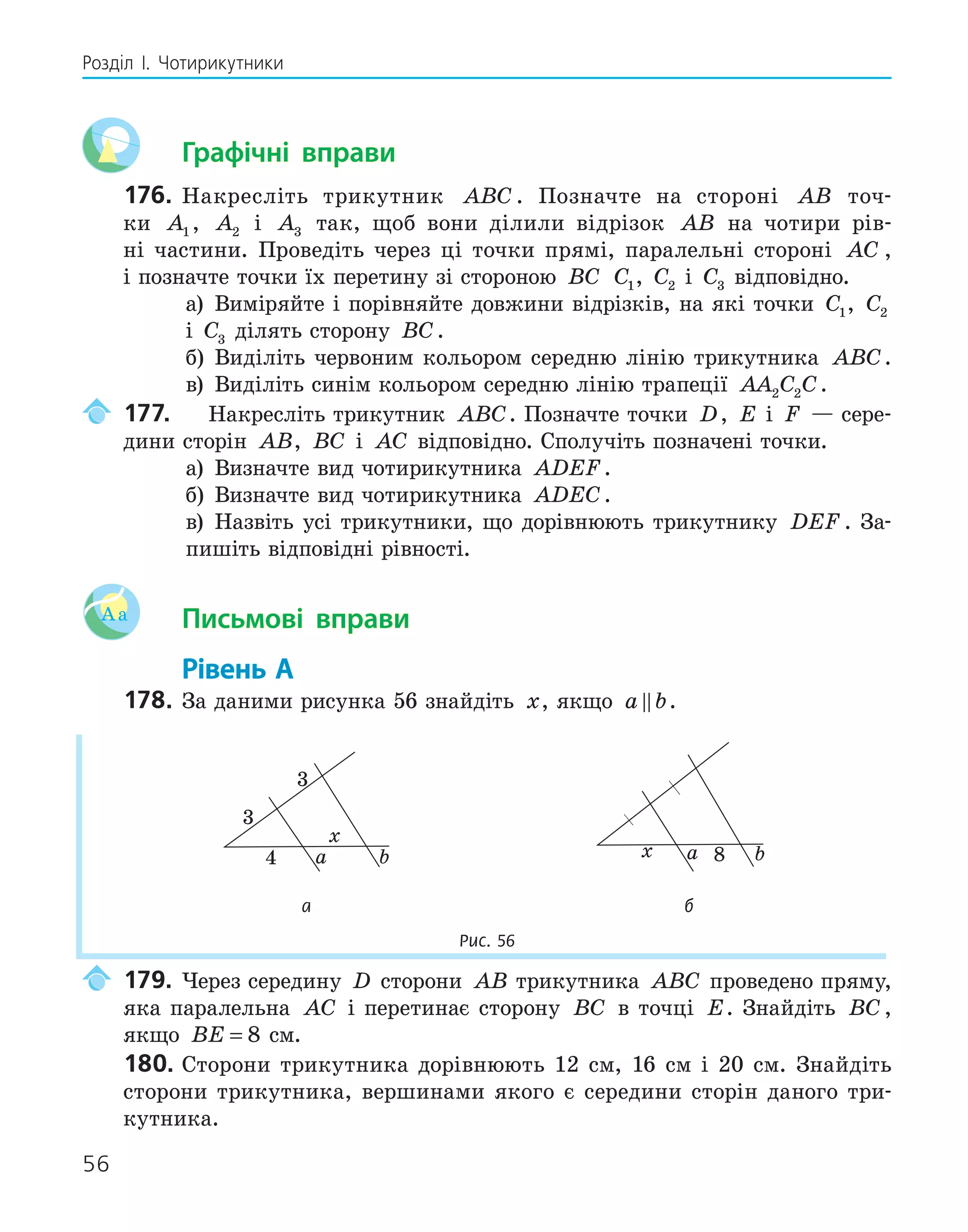 56
Розділ І. Чотирикутники
Графічні вправи
176. Накресліть трикутник ABC . Позначте на стороні AB точ-
ки A1 , A2 і A3 так, щоб вони ділили відрізок AB на чотири рів-
ні частини. Проведіть через ці точки прямі, паралельні стороні AC ,
і позначте точки їх перетину зі стороною BC C1, C2 і C3 відповідно.
а) Виміряйте і порівняйте довжини відрізків, на які точки C1, C2
і C3 ділять сторону BC.
б) Виділіть червоним кольором середню лінію трикутника ABC.
в) Виділіть синім кольором середню лінію трапеції AA C C
2 2 .
177. Накресліть трикутник ABC. Позначте точки D, E і F — сере-
дини сторін AB, BC і AC відповідно. Сполучіть позначені точки.
а) Визначте вид чотирикутника ADEF.
б) Визначте вид чотирикутника ADEC.
в) Назвіть усі трикутники, що дорівнюють трикутнику DEF . За-
пишіть відповідні рівності.
Aa Письмові вправи
Рівень А
178. За даними рисунка 56 знайдіть x, якщо a b
 .
a b
4
x
a b
x 8
а б
Рис. 56
179. Через середину D сторони AB трикутника ABC проведено пряму,
яка паралельна AC і перетинає сторону BC в точці E. Знайдіть BC ,
якщо BE = 8 см.
180. Сторони трикутника дорівнюють 12 см, 16 см і 20 см. Знайдіть
сторони трикутника, вершинами якого є середини сторін даного три-
кутника.
 