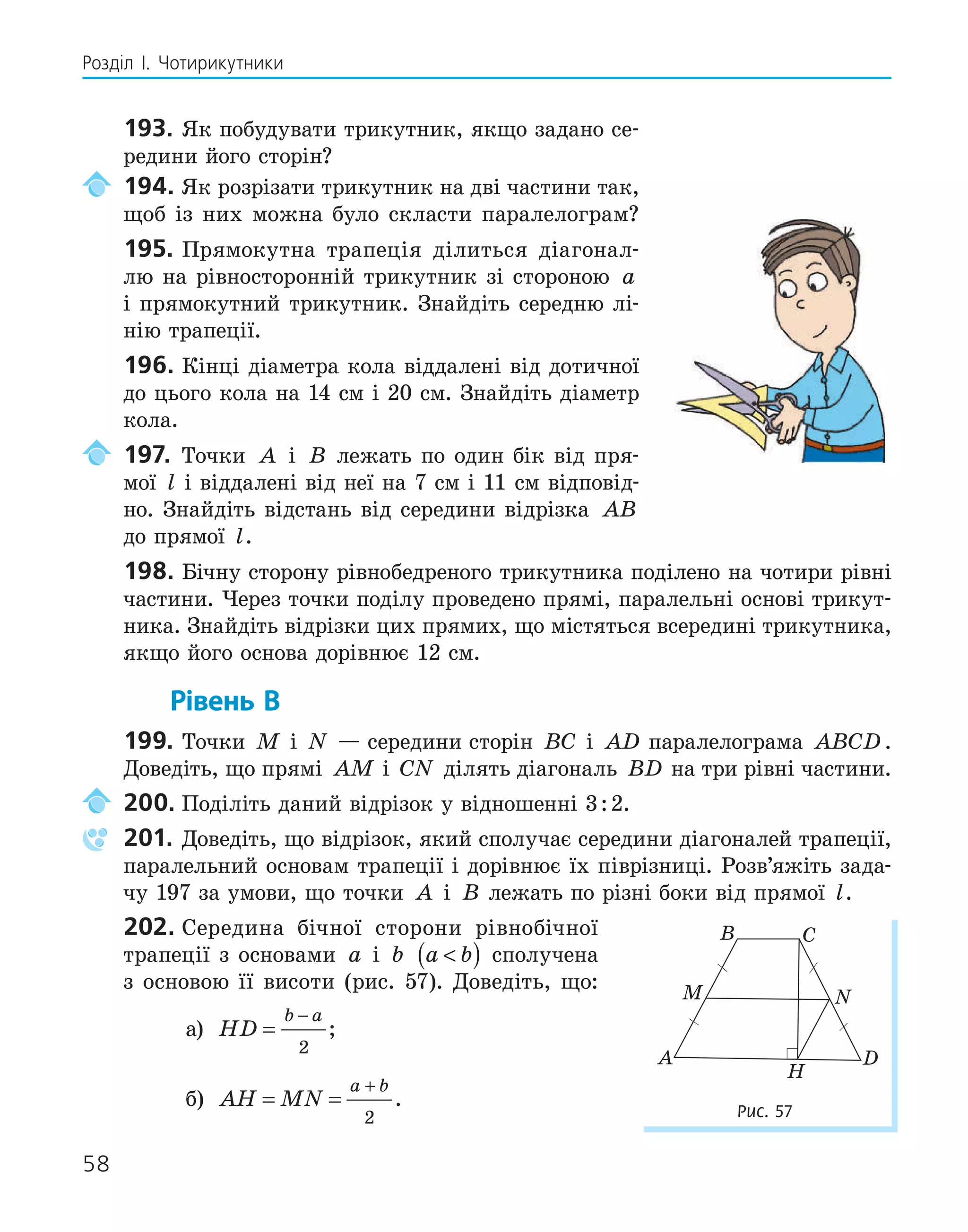 58
Розділ І. Чотирикутники
193. Як побудувати трикутник, якщо задано се-
редини його сторін?
194. Як розрізати трикутник на дві частини так,
щоб із них можна було скласти паралелограм?
195. Прямокутна трапеція ділиться діагонал-
лю на рівносторонній трикутник зі стороною a
і прямокутний трикутник. Знайдіть середню лі-
нію трапеції.
196. Кінці діаметра кола віддалені від дотичної
до цього кола на 14 см і 20 см. Знайдіть діаметр
кола.
197. Точки A і B лежать по один бік від пря-
мої l і віддалені від неї на 7 см і 11 см відповід-
но. Знайдіть відстань від середини відрізка AB
до прямої l.
198. Бічну сторону рівнобедреного трикутника поділено на чотири рівні
частини. Через точки поділу проведено прямі, паралельні основі трикут-
ника. Знайдіть відрізки цих прямих, що містяться всередині трикутника,
якщо його основа дорівнює 12 см.
Рівень В
199. Точки M і N — середини сторін BC і AD паралелограма ABCD.
Доведіть, що прямі AM і CN ділять діагональ BD на три рівні частини.
200. Поділіть даний відрізок у відношенні 3:2.
201. Доведіть, що відрізок, який сполучає середини діагоналей трапеції,
паралельний основам трапеції і дорівнює їх піврізниці. Розв’яжіть зада-
чу 197 за умови, що точки A і B лежать по різні боки від прямої l.
202. Середина бічної сторони рівнобічної
трапеції з основами a і b a b

( ) сполучена
з основою її висоти (рис. 57). Доведіть, що:
а) HD
b a
=
−
2
;
б) AH MN
a b
= =
+
2
.
H
A
B C
D
M N
Рис. 57
 