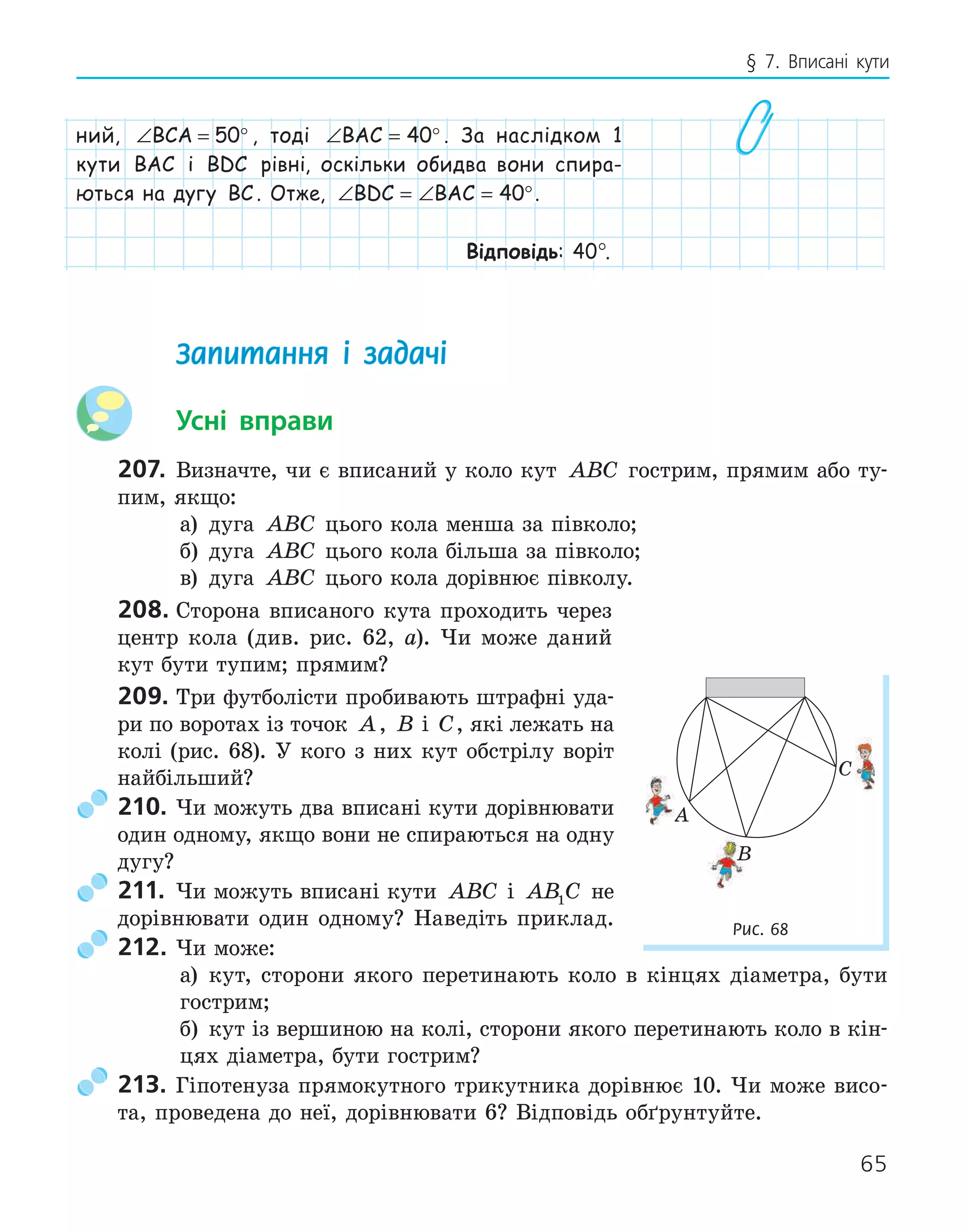 65
§ 7. Вписані кути
ний, ∠ = °
BCA 50 , тоді ∠ = °
BAC 40 . За наслідком 1
кути BAC і BDC рівні, оскільки обидва вони спира-
ються на дугу BC . Отже, ∠ = ∠ = °
BDC BAC 40 .
Відповідь: 40°.
Запитання і задачі
Усні вправи
207. Визначте, чи є вписаний у коло кут ABC гострим, прямим або ту-
пим, якщо:
а) дуга ABC цього кола менша за півколо;
б) дуга ABC цього кола більша за півколо;
в) дуга ABC цього кола дорівнює півколу.
208. Сторона вписаного кута проходить через
центр кола (див. рис. 62, а). Чи може даний
кут бути тупим; прямим?
209. Три футболісти пробивають штрафні уда-
ри по воротах із точок A, B і C, які лежать на
колі (рис. 68). У кого з них кут обстрілу воріт
найбільший?
210. Чи можуть два вписані кути дорівнювати
один одному, якщо вони не спираються на одну
дугу?
211. Чи можуть вписані кути ABC і AB C
1 не
дорівнювати один одному? Наведіть приклад.
212. Чи може:
а) кут, сторони якого перетинають коло в кінцях діаметра, бути
гострим;
б) кут із вершиною на колі, сторони якого перетинають коло в кін-
цях діаметра, бути гострим?
213. Гіпотенуза прямокутного трикутника дорівнює 10. Чи може висо-
та, проведена до неї, дорівнювати 6? Відповідь обґрунтуйте.
A
B
C
Рис. 68
 