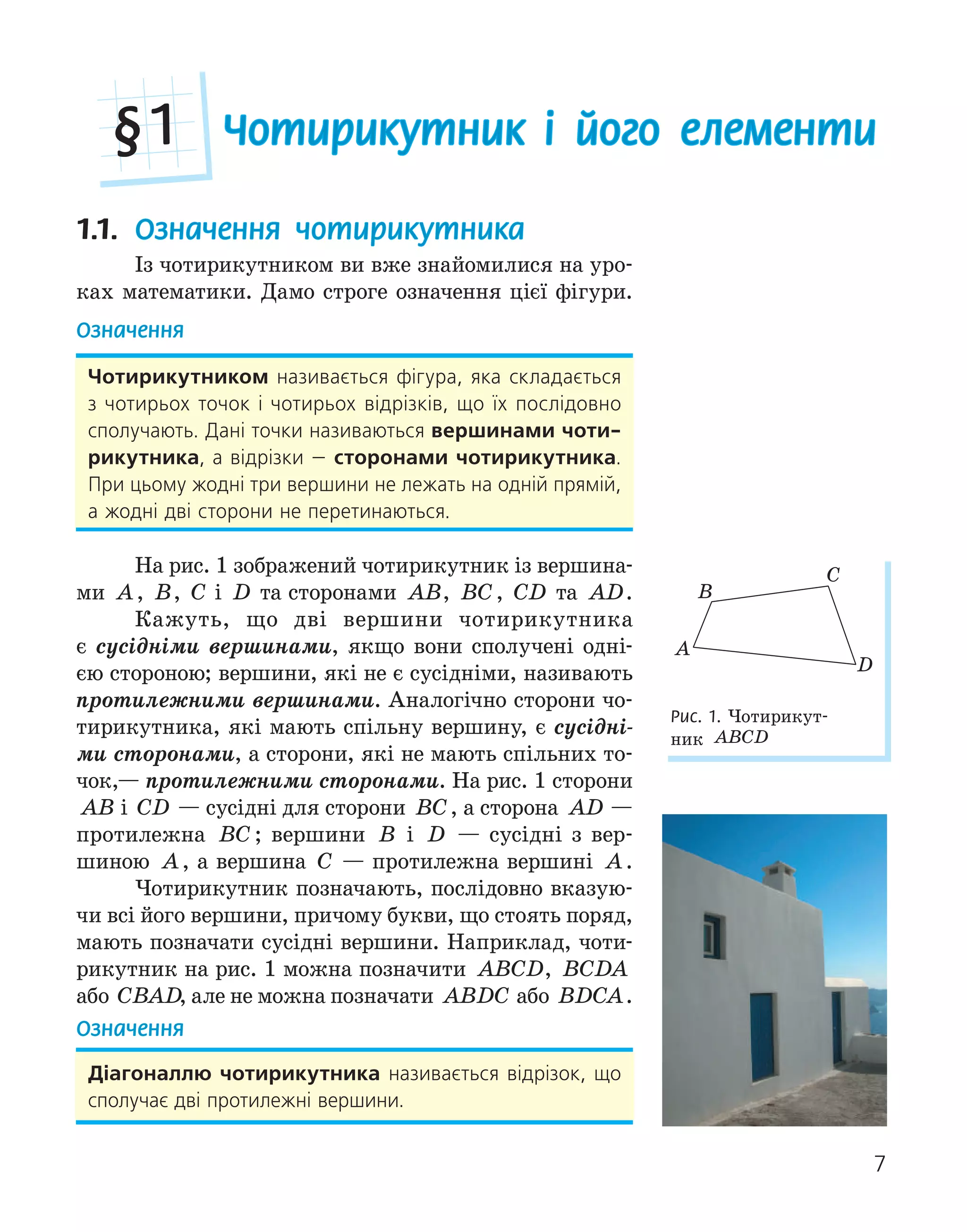 7
Чотирикутник і його елементи
§1
1.1. Означення чотирикутника
Із чотирикутником ви вже знайомилися на уро-
ках математики. Дамо строге означення цієї фігури.
Означення
Чотирикутником називається фігура, яка складається
з чотирьох точок і чотирьох відрізків, що їх послідовно
сполучають. Дані точки називаються вершинами чоти­
рикутника, а відрізки — сторонами чотирикутника.
При цьому жодні три вершини не лежать на одній прямій,
а жодні дві сторони не перетинаються.
На рис. 1 зображений чотирикутник із вершина-
ми A, B, C і D та сторонами AB, BC, CD та AD.
Кажуть, що дві вершини чотирикутника
є сусідніми вершинами, якщо вони сполучені одні-
єю стороною; вершини, які не є сусідніми, називають
протилежними вершинами. Аналогічно сторони чо-
тирикутника, які мають спільну вершину, є сусідні-
ми сторонами, а сторони, які не мають спільних то-
чок,— протилежними сторонами. На рис. 1 сторони
AB і CD — сусідні для сторони BC, а сторона AD —
протилежна BC ; вершини B і D — сусідні з вер-
шиною A, а вершина C — протилежна вершині A.
Чотирикутник позначають, послідовно вказую-
чи всі його вершини, причому букви, що стоять поряд,
мають позначати сусідні вершини. Наприклад, чоти-
рикутник на рис. 1 можна позначити ABCD, BCDA
або CBAD, але не можна позначати ABDC або BDCA.
Означення
діагоналлю чотирикутника називається відрізок, що
сполучає дві протилежні вершини.
C
A
D
B
Рис. 1. Чотирикут-
ник ABCD
 