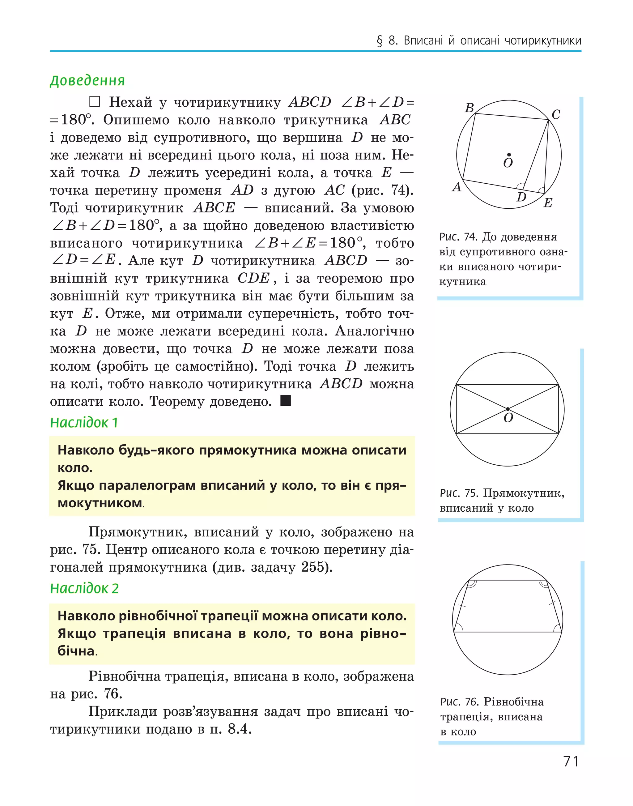 71
§ 8. Вписані й описані чотирикутники
Доведення
 Нехай у чотирикутнику ABCD ∠ + ∠ =
B D 180
+ ∠ =
B D 180°. Опишемо коло навколо трикутника ABC
і доведемо від супротивного, що вершина D не мо-
же лежати ні всередині цього кола, ні поза ним. Не-
хай точка D лежить усередині кола, а точка E —
точка перетину променя AD з дугою AC (рис. 74).
Тоді чотирикутник ABCE — вписаний. За умовою
∠ + ∠ =
B D 180°, а за щойно доведеною властивістю
вписаного чотирикутника ∠ + ∠ =
B E 180°, тобто
∠ = ∠
D E. Але кут D чотирикутника ABCD — зо-
внішній кут трикутника CDE , і за теоремою про
зовнішній кут трикутника він має бути більшим за
кут E. Отже, ми отримали суперечність, тобто точ-
ка D не може лежати всередині кола. Аналогічно
можна довести, що точка D не може лежати поза
колом (зробіть це самостійно). Тоді точка D лежить
на колі, тобто навколо чотирикутника ABCD можна
описати коло. Теорему доведено. 
Наслідок 1
навколо будь­якого прямокутника можна описати
коло.
якщо паралелограм вписаний у коло, то він є пря­
мокутником.
Прямокутник, вписаний у коло, зображено на
рис. 75. Центр описаного кола є точкою перетину діа-
гоналей прямокутника (див. задачу 255).
Наслідок 2
навколо рівнобічної трапеції можна описати коло.
якщо трапеція вписана в коло, то вона рівно­
бічна.
Рівнобічна трапеція, вписана в коло, зображена
на рис. 76.
Приклади розв’язування задач про вписані чо-
тирикутники подано в п. 8.4.
E
D
O
A
B C
Рис. 74. До доведення
від супротивного озна-
ки вписаного чотири-
кутника
O
Рис. 75. Прямокутник,
вписаний у коло
Рис. 76. Рівнобічна
трапеція, вписана
в коло
 