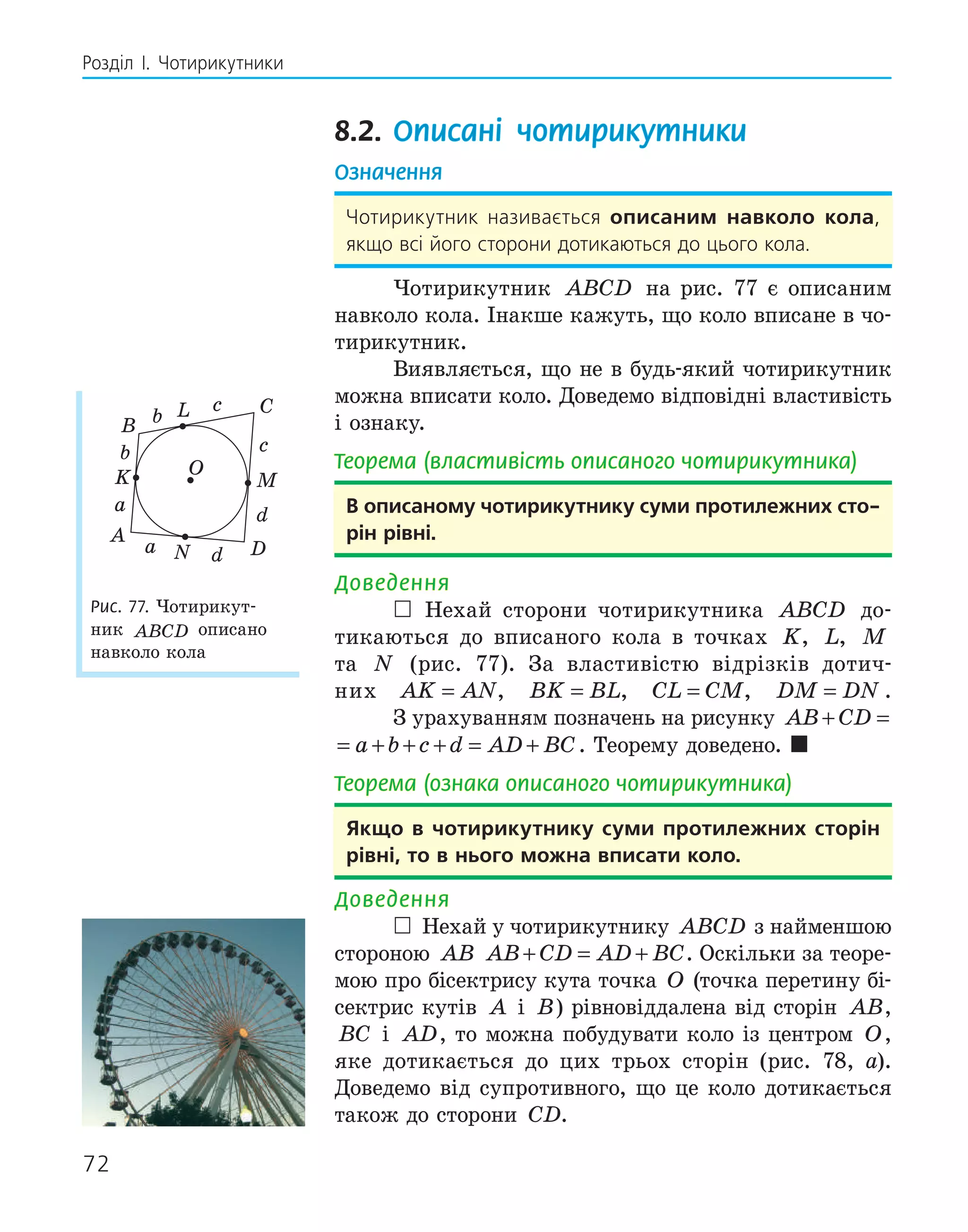 72
Розділ І. Чотирикутники
8.2. Описані чотирикутники
Означення
Чотирикутник називається описаним навколо кола,
якщо всі його сторони дотикаються до цього кола.
Чотирикутник ABCD на рис. 77 є описаним
навколо кола. Інакше кажуть, що коло вписане в чо-
тирикутник.
Виявляється, що не в будь-який чотирикутник
можна вписати коло. Доведемо відповідні властивість
і ознаку.
Теорема (властивість описаного чотирикутника)
в описаному чотирикутнику суми протилежних сто­
рін рівні.
Доведення
 Нехай сторони чотирикутника ABCD до-
тикаються до вписаного кола в точках K, L, M
та N (рис. 77). За властивістю відрізків дотич-
них AK AN
= , BK BL
= , CL CM
= , DM DN
= .
З урахуванням позначень на рисунку AB CD a b c
+ = + +
AB CD a b c d AD BC
+ = + + + = + . Теорему доведено. 
Теорема (ознака описаного чотирикутника)
якщо в чотирикутнику суми протилежних сторін
рівні, то в нього можна вписати коло.
Доведення
 Нехай у чотирикутнику ABCD з найменшою
стороною AB AB CD AD BC
+ = + . Оскільки за теоре-
мою про бісектрису кута точка O (точка перетину бі-
сектрис кутів A і B) рівновіддалена від сторін AB,
BC і AD, то можна побудувати коло із центром O,
яке дотикається до цих трьох сторін (рис. 78, а).
Доведемо від супротивного, що це коло дотикається
також до сторони CD.
K
L
D
N
O
A
B
C
M
b
c
d
a
b
c
d
a
Рис. 77. Чотирикут-
ник ABCD описано
навколо кола
 