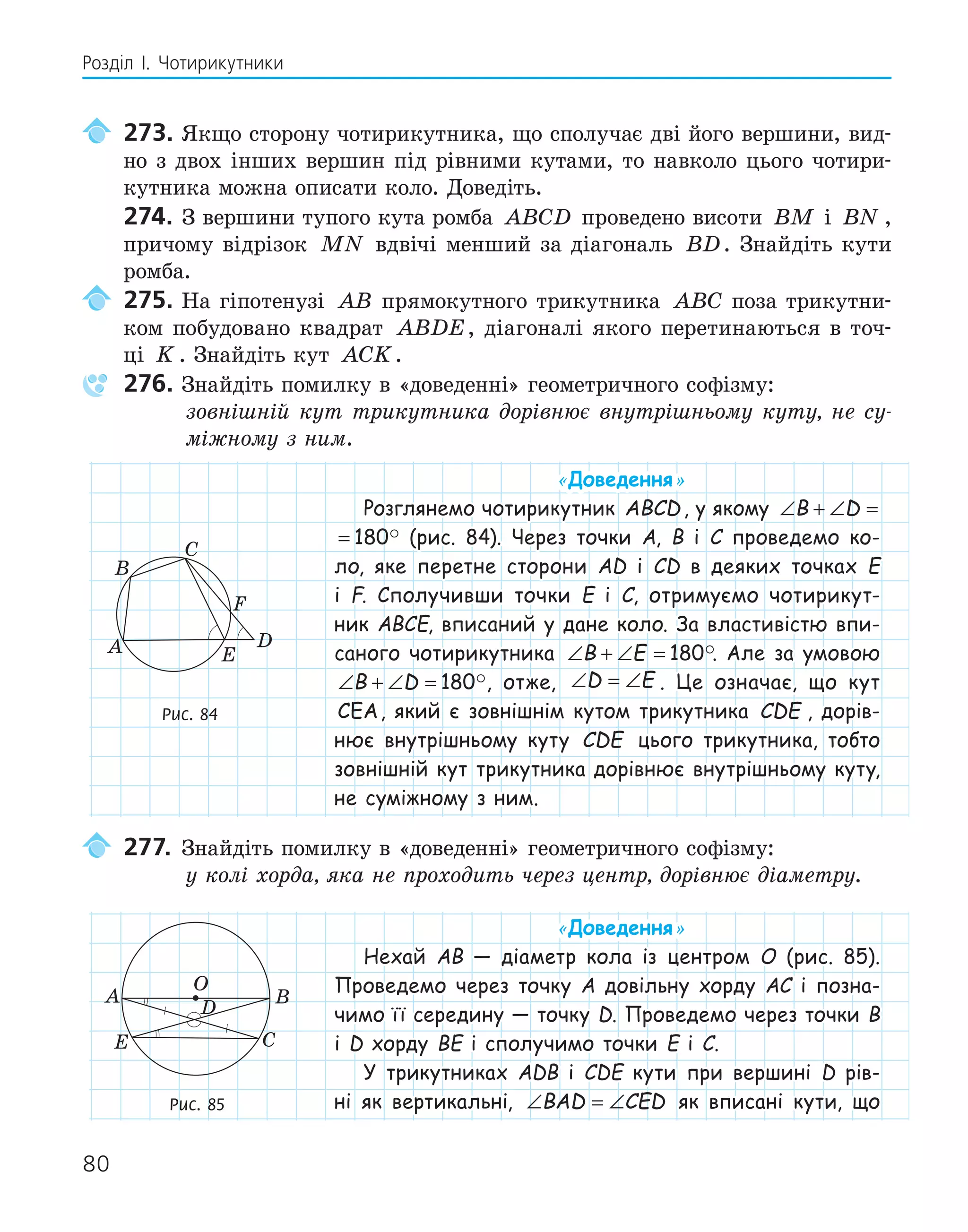 80
Розділ І. Чотирикутники
273. Якщо сторону чотирикутника, що сполучає дві його вершини, вид-
но з двох інших вершин під рівними кутами, то навколо цього чотири-
кутника можна описати коло. Доведіть.
274. З вершини тупого кута ромба ABCD проведено висоти BM і BN ,
причому відрізок MN вдвічі менший за діагональ BD. Знайдіть кути
ромба.
275. На гіпотенузі AB прямокутного трикутника ABC поза трикутни-
ком побудовано квадрат ABDE, діагоналі якого перетинаються в точ-
ці K . Знайдіть кут ACK.
276. Знайдіть помилку в «доведенні» геометричного софізму:
зовнішній кут трикутника дорівнює внутрішньому куту, не су-
міжному з ним.
«Доведення»
Розглянемо чотирикутник ABCD, у якому ∠ + ∠ =
B D 180
∠ + ∠ =
B D 180 (рис. 84). Через точки A, B і C проведемо ко-
ло, яке перетне сторони AD і CD в деяких точках E
і F. Сполучивши точки E і C, отримуємо чотирикут-
ник ABCE, вписаний у дане коло. За властивістю впи-
саного чотирикутника ∠ + ∠ =
B E 180. Але за умовою
∠ + ∠ =
B D 180, отже, ∠ = ∠
D E . Це означає, що кут
CEA, який є зовнішнім кутом трикутника CDE , дорів-
нює внутрішньому куту CDE цього трикутника, тобто
зовнішній кут трикутника дорівнює внутрішньому куту,
не суміжному з ним.
277. Знайдіть помилку в «доведенні» геометричного софізму:
у колі хорда, яка не проходить через центр, дорівнює діаметру.
«Доведення»
Нехай AB — діаметр кола із центром O (рис. 85).
Проведемо через точку A довільну хорду AC і позна-
чимо її середину — точку D. Проведемо через точки B
і D хорду BE і сполучимо точки E і C.
У трикутниках ADB і CDE кути при вершині D рів-
ні як вертикальні, ∠ = ∠
BAD CED як вписані кути, що
E
F
A
B
C
D
Рис. 84
E
A B
C
D
O
Рис. 85
 