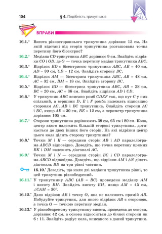 § 4. Подібність трикутників
104
ВПРАВИ
16.1.° Висота рівностороннього трикутника дорівнює 12 см. На
якій відстані від сторін трикутника розташована точка
перетину його бісектрис?
16.2.° Медіана CD трикутника ABC дорівнює 9 см. Знайдіть відріз-
ки CO і OD, де O — точка перетину медіан трикутника ABC.
16.3.° Відрізок BD є бісектрисою трикутника ABC, AB 40 см,
AD 30 см, CD 12 см. Знайдіть сторону BC.
16.4.° Відрізок AM — бісектриса трикутника ABC, AB 48 см,
AC 32 см, BM 18 см. Знайдіть сторону BC.
16.5.° Відрізок BD — бісектриса трикутника ABC, AB 28 см,
BC 20 см, AC 36 см. Знайдіть відрізки AD і CD.
16.6.° У трикутник ABC вписано ромб CDEF так, що кут C у них
спільний, а вершини D, E і F ромба належать відповідно
сторонам AC, AB і BC трикутника. Знайдіть сторони AC
і BC, якщо AE 30 см, BE 12 см, а периметр трикутника
дорівнює 105 см.
16.7.° Сторони трикутника дорівнюють 39 см, 65 см і 80 см. Коло,
центр якого належить більшій стороні трикутника, доти-
кається до двох інших його сторін. На які відрізки центр
цього кола ділить сторону трикутника?
16.8. Точки M і K — середини сторін AB і AD паралелогра-
ма ABCD відповідно. Доведіть, що точка перетину прямих
BK і DM належить діагоналі AC.
16.9. Точки M і N — середини сторін BC і CD паралелогра-
ма ABCD відповідно. Доведіть, що відрізки AM і AN ділять
діагональ BD на три рівні частини.
16.10. Доведіть, що коли дві медіани трикутника рівні, то
цей трикутник рівнобедрений.
16.11. У трикутнику ABC (AB BC) проведено медіану AM
і висоту BH. Знайдіть висоту BH, якщо AM 45 см,
CAM 30°.
16.12. Дано відрізок AB і точку O, яка не належить прямій AB.
Побудуйте трикутник, для якого відрізок AB є стороною,
а точка O — точкою перетину медіан.
16.13. У рівнобедреному трикутнику висота, проведена до основи,
дорівнює 42 см, а основа відноситься до бічної сторони як
6 : 11. Знайдіть радіус кола, вписаного в даний трикутник.
 