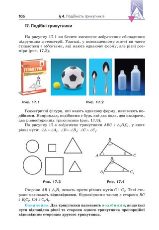 § 4. Подібність трикутників
106
17. Подібні трикутники
На рисунку 17.1 ви бачите зменшене зображення обкладинки
підручника з геометрії. Узагалі, у повсякденному житті ви часто
стикаєтеся з об’єктами, які мають однакову форму, але різні роз-
міри (рис. 17.2).
Рис. . Рис. .2
Геометричні фігури, які мають однакову форму, називають по-
дібними. Наприклад, подібними є будь-які два кола, два квадрати,
два рівносторонніх трикутники (рис. 17.3).
На рисунку 17.4 зображено трикутники ABC і A B C
1 1 1, у яких
рівні кути:   
A A1,   
B B1,   
C C1.
C1
A1
B1
C
A
B
Рис. .3 Рис. .4
Сторони AB і A B
1 1 лежать проти рівних кутів C і C1. Такі сто-
рони називають відповідними. Відповідними також є сторони BC
і B C
1 1, CA і C A
1 1.
Означення. Два трикутники називають подібними, якщо їхні
кути відповідно рівні та сторони одного трикутника пропорційні
відповідним сторонам другого трикутника.
 