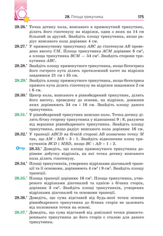 28. Площа трикутника 175
28.26. Точка дотику кола, вписаного в прямокутний трикутник,
ділить його гіпотенузу на відрізки, один з яких на 14 см
більший за другий. Знайдіть площу трикутника, якщо ра-
діус вписаного кола дорівнює 4 см.
28.27. У прямокутному трикутнику ABC до гіпотенузи AB прове-
дено висоту CM. Площа трикутника ACM дорівнює 6 см2
,
а площа трикутника BCM — 54 см2
. Знайдіть сторони три-
кутника ABC.
28.28. Знайдіть площу прямокутного трикутника, якщо бісектриса
його гострого кута ділить протилежний катет на відрізки
завдовжки 21 см і 35 см.
28.29. Знайдіть площу прямокутного трикутника, якщо бісектриса
прямого кута ділить гіпотенузу на відрізки завдовжки 2 см
і 6 см.
28.30. Центр кола, вписаного в рівнобедрений трикутник, ділить
його висоту, проведену до основи, на відрізки, довжини
яких дорівнюють 34 см і 16 см. Знайдіть площу даного
трикутника.
28.31. У рівнобедрений трикутник вписано коло. Точка дотику ді-
лить бічну сторону трикутника у відношенні 9 : 8, рахуючи
від вершини рівнобедреного трикутника. Знайдіть площу
трикутника, якщо радіус вписаного кола дорівнює 16 см.
28.32. У трапеції ABCD на бічній стороні AB позначено точку M
так, що AM : MB 3 : 1. Знайдіть відношення площ три-
кутників BCD і MBD, якщо BC : AD 1 : 2.
28.33. Доведіть, що площа прямокутного трикутника до-
рівнює добутку відрізків, на які точка дотику вписаного
кола ділить гіпотенузу.
28.34. Площі трикутників, утворених відрізками діагоналей трапе-
ції та її основами, дорівнюють 4 см2
і 9 см2
. Знайдіть площу
трапеції.
28.35. Площа трапеції дорівнює 16 см2
. Площа трикутника, утво-
реного відрізками діагоналей та однією з бічних сторін,
дорівнює 3 см2
. Знайдіть площі трикутників, утворених
відрізками діагоналей та основами трапеції.
28.36. Доведіть, що сума відстаней від будь-якої точки основи
рівнобедреного трикутника до бічних сторін не залежить
від положення точки на основі.
28.37. Доведіть, що сума відстаней від довільної точки рівносто-
роннього трикутника до його сторін є сталою для даного
трикутника.
 
