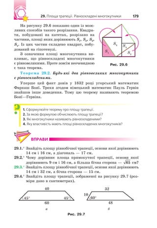 29. Площа трапеції. Рівноскладені многокутники 179
На рисунку 29.6 показано один із мож-
ливих способів такого розрізання. Квадра-
ти, побудовані на катетах, розрізано на
частини, площі яких дорівнюють S1, S2, S3,
S4. Із цих частин складено квадрат, побу-
дований на гіпотенузі.
З означення площі многокутника ви-
пливає, що рівноскладені многокутники
є рівновеликими. Проте зовсім неочевидною
є така теорема.
Теорема 29.2. удь які два рівновеликих многокутники
є рівноскладеними.
Уперше цей факт довів у 1832 році угорський математик
Фаркаш Бояї. Трохи згодом німецький математик Пауль Гервін
знайшов інше доведення. Тому цю теорему називають теоремою
Бояї—Гервіна.
1. Сформулюйте теорему про площу трапеції.
2. За якою формулою обчислюють площу трапеції?
3. Які многокутники називають рівноскладеними?
4. Яку властивість мають площі рівноскладених многокутників?
ВПРАВИ
29.1.° Знайдіть площу рівнобічної трапеції, основи якої дорівнюють
14 см і 16 см, а діагональ — 17 см.
29.2.° Чому дорівнює площа прямокутної трапеції, основи якої
дорівнюють 9 см і 16 см, а більша бічна сторона — 65 см?
29.3.° Знайдіть площу рівнобічної трапеції, основи якої дорівнюють
14 см і 32 см, а бічна сторона — 15 см.
29.4.° Знайдіть площу трапеції, зображеної на рисунку 29.7 (роз-
міри дано в сантиметрах).
40
60
45° 45°
32
48
60°
10
а б
Рис. 2 .
?
S1
S3 S4
S2
Рис. 2 .
 