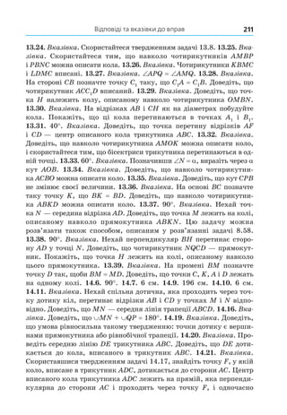 Відповіді та вказівки до вправ 211
13.24. Вказівка. Скористайтеся твердженням задачі 13.8. 13.25. Вка-
зівка. Скористайтеся тим, що навколо чотирикутників AMBP
і PBNC можна описати кола. 13.26. Вказівка. Чотирикутники KBMC
і LDMC вписані. 13.27. Вказівка. APQ AMQ. 13.28. Вказівка.
На стороні CB позначте точку C1 таку, що C1A C1B. Доведіть, що
чотирикутник ACC1D вписаний. 13.29. Вказівка. Доведіть, що точ-
ка H належить колу, описаному навколо чотирикутника OMBN.
13.30. Вказівка. На відрізках AB і CH як на діаметрах побудуйте
кола. Покажіть, що ці кола перетинаються в точках A1 і B1.
13.31. 40°. Вказівка. Доведіть, що точка перетину відрізків AF
і CD — центр описаного кола трикутника ABC. 13.32. Вказівка.
Доведіть, що навколо чотирикутника AMOK можна описати коло,
і скористайтеся тим, що бісектриси трикутника перетинаються в од-
ній точці. 13.33. 60°. Вказівка. Позначивши N , виразіть через
кут AOB. 13.34. Вказівка. Доведіть, що навколо чотирикутни-
ка ACBO можна описати коло. 13.35. Вказівка. Доведіть, що кут CPB
не змінює своєї величини. 13.36. Вказівка. На основі BC позначте
таку точку K, що BK BD. Доведіть, що навколо чотирикутни-
ка ABKD можна описати коло. 13.37. 90°. Вказівка. Нехай точ-
ка N — середина відрізка AD. Доведіть, що точка M лежить на колі,
описаному навколо прямокутника ABKN. Цю задачу можна
розв’язати також способом, описаним у розв’язанні задачі 8.58.
13.38. 90°. Вказівка. Нехай перпендикуляр BH перетинає сторо-
ну AD у точці N. Доведіть, що чотирикутник NQCD — прямокут-
ник. Покажіть, що точка H лежить на колі, описаному навколо
цього прямокутника. 13.39. Вказівка. На промені BM позначте
точку D так, щоби BM MD. Доведіть, що точки C, K, A і D лежать
на одному колі. 14.6. 90°. 14.7. 6 см. 14.9. 196 см. 14.10. 6 см.
14.11. Вказівка. Нехай спільна дотична, яка проходить через точ-
ку дотику кіл, перетинає відрізки AB і CD у точках M і N відпо-
відно. Доведіть, що MN — середня лінія трапеції ABCD. 14.16. Вка-
зівка. Доведіть, що MN + QP 180°. 14.19. Вказівка. Доведіть,
що умова рівносильна такому твердженню: точки дотику є верши-
нами прямокутника або рівнобічної трапеції. 14.20. Вказівка. Про-
ведіть середню лінію DE трикутника ABC. Доведіть, що DE доти-
кається до кола, вписаного в трикутник ABC. 14.21. Вказівка.
Скориставшися твердженням задачі 14.17, знайдіть точку F, у якій
коло, вписане в трикутник ADC, дотикається до сторони AC. Центр
вписаного кола трикутника ADC лежить на прямій, яка перпенди-
кулярна до сторони AC і проходить через точку F, і одночасно
 