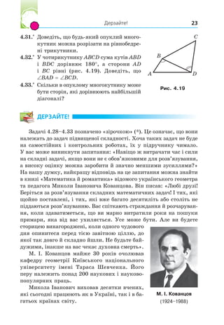 Дерзайте! 23
4.31.*
Доведіть, що будь-який опуклий много-
кутник можна розрізати на рівнобедре-
ні трикутники.
4.32.*
У чотирикутнику ABCD сума кутів ABD
і BDC дорівнює 180°, а сторони AD
і BC рівні (рис. 4.19). Доведіть, що
BAD BCD.
4.33.*
Скільки в опуклому многокутнику може
бути сторін, які дорівнюють найбільшій
діагоналі?
ДЕРЗАЙТЕ!
Задачі 4.28–4.33 позначено «зірочкою» (*). Це означає, що вони
належать до задач підвищеної складності. Хоча таких задач не буде
на самостійних і контрольних роботах, їх у підручнику чимало.
У вас може виникнути запитання: «Навіщо ж витрачати час і сили
на складні задачі, якщо вони не є обов’язковими для розв’язування,
а високу оцінку можна заробити й значно меншими зусиллями?»
На нашу думку, найкращу відповідь на це запитання можна знайти
в книзі «Математика й романтика» відомого українського геометра
та педагога Миколи Івановича Кованцова. Він писав: «Любі друзі!
Беріться за розв’язування складних математичних задач! І тих, які
щойно поставлені, і тих, які вже багато десятиліть або століть не
піддаються розв’язуванню. Вас спіткають страждання й розчаруван-
ня, коли здаватиметься, що ви марно витратили роки на пошуки
примари, яка від вас ухиляється. Усе може бути. Але ви будете
сторицею винагороджені, коли одного чудового
дня опинитеся перед тією завітною ціллю, до
якої так довго й складно йшли. Не будьте бай-
дужими, інакше на вас чекає духовна смерть».
М. І. Кованцов майже 30 років очолював
кафедру геометрії Київського національного
університету імені Тараса Шевченка. Його
перу належить понад 200 наукових і науково-
популярних праць.
Микола Іванович виховав десятки вчених,
які сьогодні працюють як в Україні, так і в ба-
гатьох країнах світу.
М. І. Кованцов
(1924–1988)
A
B
C
D
Рис. 4.
 