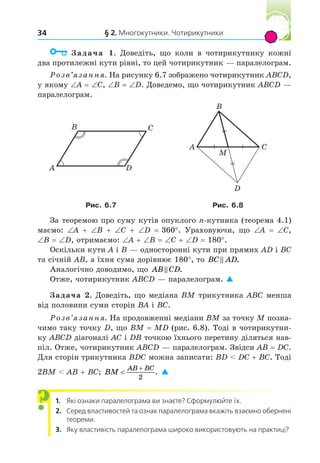 § 2. Многокутники. Чотирикутники
34
Задача 1. Доведіть, що коли в чотирикутнику кожні
два протилежні кути рівні, то цей чотирикутник — паралелограм.
Розв’язання. На рисунку 6.7 зображено чотирикутник ABCD,
у якому A C, B D. Доведемо, що чотирикутник ABCD —
паралелограм.
A
B C
D
A
B
C
D
M
Рис. . Рис. .
За теоремою про суму кутів опуклого n-кутника (теорема 4.1)
маємо: A B C D 360°. Ураховуючи, що A C,
B D, отримаємо: A B C D 180°.
Оскільки кути A і B — односторонні кути при прямих AD і BC
та січній AB, а їхня сума дорівнює 180°, то BC AD
 .
Аналогічно доводимо, що AB CD
 .
Отже, чотирикутник ABCD — паралелограм. 
Задача 2. Доведіть, що медіана BM трикутника ABC менша
від половини суми сторін BA і BC.
Розв’язання. На продовженні медіани BM за точку M позна-
чимо таку точку D, що BM MD (рис. 6.8). Тоді в чотирикутни-
ку ABCD діагоналі AC і DB точкою їхнього перетину діляться нав-
піл. Отже, чотирикутник ABCD — паралелограм. Звідси AB DC.
Для сторін трикутника BDC можна записати: BD  DC BC. Тоді
2BM  AB BC; BM
AB BC


2
. 
1. Які ознаки паралелограма ви знаєте? Сформулюйте їх.
2. Серед властивостей та ознак паралелограма вкажіть взаємно обернені
теореми.
3. Яку властивість паралелограма широко використовують на практиці?
?
 