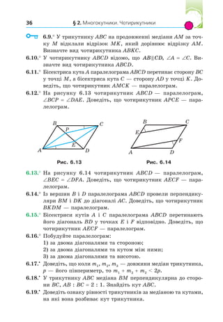 § 2. Многокутники. Чотирикутники
36
6.9.° У трикутнику ABC на продовженні медіани AM за точ-
ку M відклали відрізок MK, який дорівнює відрізку AM.
Визначте вид чотирикутника ABKC.
6.10.° У чотирикутнику ABCD відомо, що AB CD
 , A C. Ви-
значте вид чотирикутника ABCD.
6.11.° Бісектриса кута A паралелограма ABCD перетинає сторону BC
у точці M, а бісектриса кута C — сторону AD у точці K. До-
ведіть, що чотирикутник AMCK — паралелограм.
6.12.° На рисунку 6.13 чотирикутник ABCD — паралелограм,
BCP DAE. Доведіть, що чотирикутник APCE — пара-
лелограм.
A
B C
D
P
E
A
B C
D
E
F
Рис. . 3 Рис. . 4
6.13.° На рисунку 6.14 чотирикутник ABCD — паралелограм,
BEC DFA. Доведіть, що чотирикутник AECF — пара-
лелограм.
6.14.° Із вершин B і D паралелограма ABCD провели перпендику-
ляри BM і DK до діагоналі AC. Доведіть, що чотирикутник
BKDM — паралелограм.
6.15.° Бісектриси кутів A і C паралелограма ABCD перетинають
його діагональ BD у точках E і F відповідно. Доведіть, що
чотирикутник AECF — паралелограм.
6.16.° Побудуйте паралелограм:
1) за двома діагоналями та стороною;
2) за двома діагоналями та кутом між ними;
3) за двома діагоналями та висотою.
6.17. Доведіть, що коли m1, m2, m3 — довжини медіан трикутника,
p — його півпериметр, то m1 m2 m2  2p.
6.18. У трикутнику ABC медіана BM перпендикулярна до сторо-
ни BC, AB : BC 2 : 1. Знайдіть кут ABC.
6.19. Доведіть ознаку рівності трикутників за медіаною та кутами,
на які вона розбиває кут трикутника.
 