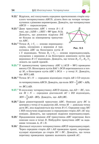 § 2. Многокутники. Чотирикутники
54
9.22. Відрізки, які сполучають середини протилежних сторін опу-
клого чотирикутника ABCD, ділять його на чотири чотири-
кутники з рівними периметрами. Доведіть, що чотирикутник
ABCD — паралелограм.
9.23. Дано трикутник ABC і точки D і E
такі, що ADB BEC 90° (рис. 9.5).
Доведіть, що довжина відрізка DE
не більша за півпериметр трикутни-
ка ABC.
9.24. Точки B1 і C1 — основи перпендику-
лярів, опущених з вершини A три-
кутника ABC на бісектриси кутів B
і C відповідно. Точки B2 і C2 — основи перпендикулярів,
опущених з вершини A на бісектриси зовнішніх кутів при
вершинах B і C відповідно. Доведіть, що точки B1, C1, B2, C2
лежать на одній прямій.
9.25. У прямокутному трикутнику ABC ( ACB 90°) проведено
висоту CD. Бісектриси кутів BAC і DCB перетинаються в точ-
ці M, а бісектриси кутів ABC і DCA — у точці N. Доведіть,
що MN AB
 .
9.26. Точки M і N — середини відповідно сторін AB і CD опукло-
го чотирикутника ABCD. Доведіть, що коли MN BC AD
 
1
2
( ),
то BC AD
 .
9.27. В опуклому чотирикутнику ABCD відомо, що AD  BC, точ-
ки M і N — середини діагоналей AC і BD відповідно,
MN AD BC
 
1
2
( ). Доведіть, що AD BC
 .
9.28. Дано рівносторонній трикутник ABC. Описано дугу BC із
центром у точці A та радіусом AB, точка M — довільна точка
дуги BC, яка відрізняється від точок B і C. Середини хорд MC
і MB сполучено відрізками із серединами сторін AB і AC від-
повідно. Доведіть, що одержані відрізки перпендикулярні.
9.29.*
Продовження медіани AM трикутника ABC перетинає його
описане коло в точці D. Побудуйте трикутник ABC за зада-
ними точками A, B і D.
9.30.*
Діагоналі опуклого чотирикутника ABCD перпендикулярні.
Через середини сторін AB і AD проведено прямі, перпенди-
кулярні відповідно до сторін DC і BC. Доведіть, що точка
перетину проведених прямих належить прямій AC.
A
B
D
C
E
Рис. .
 