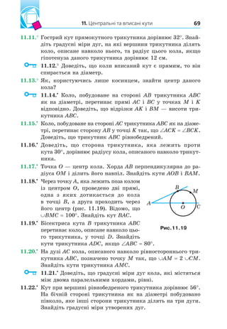11. Центральні та вписані кути 69
11.11.° Гострий кут прямокутного трикутника дорівнює 32°. Знай-
діть градусні міри дуг, на які вершини трикутника ділять
коло, описане навколо нього, та радіус цього кола, якщо
гіпотенуза даного трикутника дорівнює 12 см.
11.12.° Доведіть, що коли вписаний кут є прямим, то він
спирається на діаметр.
11.13.° Як, користуючись лише косинцем, знайти центр даного
кола?
11.14. Коло, побудоване на стороні AB трикутника ABC
як на діаметрі, перетинає прямі AC і BC у точках M і K
відповідно. Доведіть, що відрізки AK і BM — висоти три-
кутника ABC.
11.15. Коло, побудоване на стороні AC трикутника ABC як на діаме-
трі, перетинає сторону AB у точці K так, що ACK BCK.
Доведіть, що трикутник ABC рівнобедрений.
11.16. Доведіть, що сторона трикутника, яка лежить проти
кута 30°, дорівнює радіусу кола, описаного навколо трикут-
ника.
11.17. Точка O — центр кола. Хорда AB перпендикулярна до ра-
діуса OM і ділить його навпіл. Знайдіть кути AOB і BAM.
11.18. Через точку A, яка лежить поза колом
із центром O, проведено дві прямі,
одна з яких дотикається до кола
в точці B, а друга проходить через
його центр (рис. 11.19). Відомо, що
BMC 100°. Знайдіть кут BAC.
11.19. Бісектриса кута B трикутника ABC
перетинає коло, описане навколо цьо-
го трикутника, у точці D. Знайдіть
кути трикутника ADC, якщо ABC 80°.
11.20. На дузі AC кола, описаного навколо рівностороннього три-
кутника ABC, позначено точку M так, що AM 2 CM.
Знайдіть кути трикутника AMC.
11.21. Доведіть, що градусні міри дуг кола, які містяться
між двома паралельними хордами, рівні.
11.22. Кут при вершині рівнобедреного трикутника дорівнює 56°.
На бічній стороні трикутника як на діаметрі побудовано
півколо, яке інші сторони трикутника ділять на три дуги.
Знайдіть градусні міри утворених дуг.
B
C
A
O
M
Рис. .
 