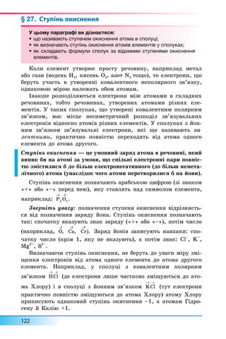122
§ 27. Ступінь окиснення
У цьому параграфі ви дізнаєтеся:
• що називають ступенем окиснення атома в сполуці;
• як визначають ступінь окиснення атомів елементів у сполуках;
• як складають формули сполук за відомими ступенями окиснення
елементів.
Êîëè åëåìåíò óòâîðþº ïðîñòó ðå÷îâèíó, íàïðèêëàä ìåòàë
àáî ãàçè (âîäåíü H2, êèñåíü O2, àçîò N2 òîùî), òî åëåêòðîíè, ùî
áåðóòü ó÷àñòü â óòâîðåíí³ êîâàëåíòíîãî íåïîëÿðíîãî çâ’ÿçêó,
îäíàêîâîþ ì³ðîþ íàëåæàòü îáîì àòîìàì.
²íàêøå ðîçïîä³ëÿþòüñÿ åëåêòðîíè ì³æ àòîìàìè â ñêëàäíèõ
ðå÷îâèíàõ, òîáòî ðå÷îâèíàõ, óòâîðåíèõ àòîìàìè ð³çíèõ åëå-
ìåíò³â. Ó òàêèõ ñïîëóêàõ, ùî óòâîðåí³ êîâàëåíòíèì ïîëÿðíèì
çâ’ÿçêîì, ìàº ì³ñöå íåñèìåòðè÷íèé ðîçïîä³ë çâ’ÿçóâàëüíèõ
åëåêòðîí³â â³äíîñíî àòîì³â ð³çíèõ åëåìåíò³â. Ó ñïîëóêàõ ç éîí-
íèì çâ’ÿçêîì çâ’ÿçóâàëüí³ åëåêòðîíè, ÿê³ ùå íàçèâàþòü âà-
ëåíòíèìè, ïðàêòè÷íî ïîâí³ñòþ ïåðåõîäÿòü â³ä àòîìà îäíîãî
åëåìåíòà äî àòîìà äðóãîãî.
Ñòóï³íü îêèñíåííÿ — öå óìîâíèé çàðÿä àòîìà â ðå÷îâèí³, ÿêèé
âèíèê áè íà àòîì³ çà óìîâè, ùî ñï³ëüí³ åëåêòðîíí³ ïàðè ïîâí³ñ-
òþ çì³ñòèëèñÿ á äî á³ëüø åëåêòðîíåãàòèâíîãî (äî á³ëüø íåìåòà-
ë³÷íîãî) àòîìà (óíàñë³äîê ÷îãî àòîìè ïåðåòâîðèëèñÿ á íà éîíè).
Ñòóï³íü îêèñíåííÿ ïîçíà÷àþòü àðàáñüêîþ öèôðîþ (ç³ çíàêîì
«+» àáî «–» ïåðåä íåþ), ÿêó ñòàâëÿòü íàä ñèìâîëîì åëåìåíòà,
íàïðèêëàä: P O
 
5
2
2
5 .
Çâåðí³òü óâàãó: ïîçíà÷åííÿ ñòóïåíÿ îêèñíåííÿ â³äð³çíÿºòü-
ñÿ â³ä ïîçíà÷åííÿ çàðÿäó éîíà. Ñòóï³íü îêèñíåííÿ ïîçíà÷àþòü
òàê: ñïî÷àòêó âêàçóþòü çíàê çàðÿäó («+» àáî «–»), ïîò³ì ÷èñëî
(íàïðèêëàä, O
2
, Ca
+2
, Cr
+3
). Çàðÿä éîí³â çàïèñóþòü íàâïàêè: ñïî-
÷àòêó ÷èñëî (êð³ì 1, ÿêó íå âêàçóþòü), à ïîò³ì çíàê: Cl
–
, K
+
,
Mg
2+
, S
2–
.
Âèçíà÷àþ÷è ñòóï³íü îêèñíåííÿ, íå áåðóòü äî óâàãè ì³ðó çì³-
ùåííÿ åëåêòðîí³â â³ä àòîìà îäíîãî åëåìåíòà äî àòîìà äðóãîãî
åëåìåíòà. Íàïðèêëàä, ó ñïîëóö³ ç êîâàëåíòíèì ïîëÿðíèì
çâ’ÿçêîì HCl
 
1 1
(äå åëåêòðîíè ëèøå ÷àñòêîâî çì³ùóþòüñÿ äî àòî-
ìà Õëîðó) ³ â ñïîëóö³ ç éîííèì çâ’ÿçêîì KCl
 
1 1
(òóò åëåêòðîíè
ïðàêòè÷íî ïîâí³ñòþ çì³ùóþòüñÿ äî àòîìà Õëîðó) àòîìó Õëîðó
ïðèïèñóþòü îäíàêîâèé ñòóï³íü îêèñíåííÿ –1, à àòîìàì Ã³äðî-
ãåíó é Êàë³þ +1.
У цьому параграфі ви дізнаєтеся:
• що називають ступенем окиснення атома в сполуці;
• як визначають ступінь окиснення атомів елементів у сполуках;
• як складають формули сполук за відомими ступенями окиснення
елементів.
 
