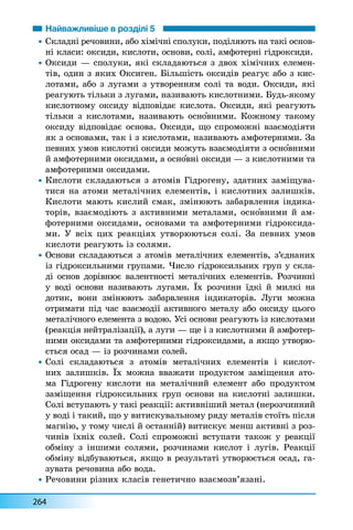 264
Найважливіше в розділі 5
• Ñêëàäí³ ðå÷îâèíè, àáî õ³ì³÷í³ ñïîëóêè, ïîä³ëÿþòü íà òàê³ îñíîâ-
í³ êëàñè: îêñèäè, êèñëîòè, îñíîâè, ñîë³, àìôîòåðí³ ã³äðîêñèäè.
• Îêñèäè — ñïîëóêè, ÿê³ ñêëàäàþòüñÿ ç äâîõ õ³ì³÷íèõ åëåìåí-
ò³â, îäèí ç ÿêèõ Îêñèãåí. Á³ëüø³ñòü îêñèä³â ðåàãóº àáî ç êèñ-
ëîòàìè, àáî ç ëóãàìè ç óòâîðåííÿì ñîë³ òà âîäè. Îêñèäè, ÿê³
ðåàãóþòü ò³ëüêè ç ëóãàìè, íàçèâàþòü êèñëîòíèìè. Áóäü-ÿêîìó
êèñëîòíîìó îêñèäó â³äïîâ³äàº êèñëîòà. Îêñèäè, ÿê³ ðåàãóþòü
ò³ëüêè ç êèñëîòàìè, íàçèâàþòü îñíîâíèìè. Êîæíîìó òàêîìó
îêñèäó â³äïîâ³äàº îñíîâà. Îêñèäè, ùî ñïðîìîæí³ âçàºìîä³ÿòè
ÿê ç îñíîâàìè, òàê ³ ç êèñëîòàìè, íàçèâàþòü àìôîòåðíèìè. Çà
ïåâíèõ óìîâ êèñëîòí³ îêñèäè ìîæóòü âçàºìîä³ÿòè ç îñíîâíèìè
é àìôîòåðíèìè îêñèäàìè, à îñíîâí³ îêñèäè — ç êèñëîòíèìè òà
àìôîòåðíèìè îêñèäàìè.
• Êèñëîòè ñêëàäàþòüñÿ ç àòîì³â Ã³äðîãåíó, çäàòíèõ çàì³ùóâà-
òèñÿ íà àòîìè ìåòàë³÷íèõ åëåìåíò³â, ³ êèñëîòíèõ çàëèøê³â.
Êèñëîòè ìàþòü êèñëèé ñìàê, çì³íþþòü çàáàðâëåííÿ ³íäèêà-
òîð³â, âçàºìîä³þòü ç àêòèâíèìè ìåòàëàìè, îñíîâíèìè é àì-
ôîòåðíèìè îêñèäàìè, îñíîâàìè òà àìôîòåðíèìè ã³äðîêñèäà-
ìè. Ó âñ³õ öèõ ðåàêö³ÿõ óòâîðþþòüñÿ ñîë³. Çà ïåâíèõ óìîâ
êèñëîòè ðåàãóþòü ³ç ñîëÿìè.
• Îñíîâè ñêëàäàþòüñÿ ç àòîì³â ìåòàë³÷íèõ åëåìåíò³â, ç’ºäíàíèõ
³ç ã³äðîêñèëüíèìè ãðóïàìè. ×èñëî ã³äðîêñèëüíèõ ãðóï ó ñêëà-
ä³ îñíîâ äîð³âíþº âàëåíòíîñò³ ìåòàë³÷íèõ åëåìåíò³â. Ðîç÷èíí³
ó âîä³ îñíîâè íàçèâàþòü ëóãàìè. ¯õ ðîç÷èíè ¿äê³ é ìèëê³ íà
äîòèê, âîíè çì³íþþòü çàáàðâëåííÿ ³íäèêàòîð³â. Ëóãè ìîæíà
îòðèìàòè ï³ä ÷àñ âçàºìîä³¿ àêòèâíîãî ìåòàëó àáî îêñèäó öüîãî
ìåòàë³÷íîãî åëåìåíòà ç âîäîþ. Óñ³ îñíîâè ðåàãóþòü ³ç êèñëîòàìè
(ðåàêö³ÿ íåéòðàë³çàö³¿), à ëóãè — ùå ³ ç êèñëîòíèìè é àìôîòåð-
íèìè îêñèäàìè òà àìôîòåðíèìè ã³äðîêñèäàìè, à ÿêùî óòâîðþ-
ºòüñÿ îñàä — ³ç ðîç÷èíàìè ñîëåé.
• Ñîë³ ñêëàäàþòüñÿ ç àòîì³â ìåòàë³÷íèõ åëåìåíò³â ³ êèñëîò-
íèõ çàëèøê³â. ¯õ ìîæíà ââàæàòè ïðîäóêòîì çàì³ùåííÿ àòî-
ìà Ã³äðîãåíó êèñëîòè íà ìåòàë³÷íèé åëåìåíò àáî ïðîäóêòîì
çàì³ùåííÿ ã³äðîêñèëüíèõ ãðóï îñíîâè íà êèñëîòí³ çàëèøêè.
Ñîë³ âñòóïàþòü ó òàê³ ðåàêö³¿: àêòèâí³øèé ìåòàë (íåðîç÷èííèé
ó âîä³ ³ òàêèé, ùî ó âèòèñêóâàëüíîìó ðÿäó ìåòàë³â ñòî¿òü ï³ñëÿ
ìàãí³þ, ó òîìó ÷èñë³ é îñòàíí³é) âèòèñêóº ìåíø àêòèâí³ ç ðîç-
÷èí³â ¿õí³õ ñîëåé. Ñîë³ ñïðîìîæí³ âñòóïàòè òàêîæ ó ðåàêö³¿
îáì³íó ç ³íøèìè ñîëÿìè, ðîç÷èíàìè êèñëîò ³ ëóã³â. Ðåàêö³¿
îáì³íó â³äáóâàþòüñÿ, ÿêùî â ðåçóëüòàò³ óòâîðþºòüñÿ îñàä, ãà-
çóâàòà ðå÷îâèíà àáî âîäà.
• Ðå÷îâèíè ð³çíèõ êëàñ³â ãåíåòè÷íî âçàºìîçâ’ÿçàí³.
 