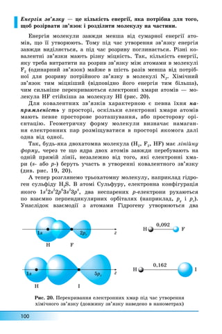 100
Åíåðã³ÿ çâ’ÿçêó — öå ê³ëüê³ñòü åíåðã³¿, ÿêà ïîòð³áíà äëÿ òîãî,
ùîá ðîç³ðâàòè çâ’ÿçîê ³ ðîçä³ëèòè ìîëåêóëó íà ÷àñòèíè.
Åíåðã³ÿ ìîëåêóëè çàâæäè ìåíøà â³ä ñóìàðíî¿ åíåðã³¿ àòî-
ì³â, ùî ¿¿ óòâîðþþòü. Òîìó ï³ä ÷àñ óòâîðåííÿ çâ’ÿçêó åíåðã³ÿ
çàâæäè âèä³ëÿºòüñÿ, à ï³ä ÷àñ ðîçðèâó ïîãëèíàºòüñÿ. Ð³çí³ êî-
âàëåíòí³ çâ’ÿçêè ìàþòü ð³çíó ì³öí³ñòü. Òàê, ê³ëüê³ñòü åíåðã³¿,
ÿêó òðåáà âèòðàòèòè íà ðîçðèâ çâ’ÿçêó ì³æ àòîìàìè â ìîëåêóë³
F2 (îäèíàðíèé çâ’ÿçîê) ìàéæå â ø³ñòü ðàç³â ìåíøà â³ä ïîòð³á-
íî¿ äëÿ ðîçðèâó ïîòð³éíîãî çâ’ÿçêó â ìîëåêóë³ N2. Õ³ì³÷íèé
çâ’ÿçîê òèì ì³öí³øèé (â³äïîâ³äíî éîãî åíåðã³ÿ òèì á³ëüøà),
÷èì ñèëüí³øå ïåðåêðèâàþòüñÿ åëåêòðîíí³ õìàðè àòîì³â — ìî-
ëåêóëà HF ñò³éê³øà çà ìîëåêóëó HI (ðèñ. 20).
Äëÿ êîâàëåíòíèõ çâ’ÿçê³â õàðàêòåðíîþ º ïåâíà ¿õíÿ íà-
ïðÿìëåí³ñòü ó ïðîñòîð³, îñê³ëüêè åëåêòðîíí³ õìàðè àòîì³â
ìàþòü ïåâíå ïðîñòîðîâå ðîçòàøóâàííÿ, àáî ïðîñòîðîâó îð³-
ºíòàö³þ. Ãåîìåòðè÷íó ôîðìó ìîëåêóëè âèçíà÷àº íàìàãàí-
íÿ åëåêòðîííèõ ïàð ðîçì³ùóâàòèñÿ â ïðîñòîð³ ÿêîìîãà äàë³
îäíà â³ä îäíî¿.
Òàê, áóäü-ÿêà äâîõàòîìíà ìîëåêóëà (H2, F2, HF) ìàº ë³í³éíó
ôîðìó, ÷åðåç òå ùî ÿäðà äâîõ àòîì³â çàâæäè ïåðåáóâàþòü íà
îäí³é ïðÿì³é ë³í³¿, íåçàëåæíî â³ä òîãî, ÿê³ åëåêòðîíí³ õìà-
ðè (s- àáî p-) áåðóòü ó÷àñòü â óòâîðåíí³ êîâàëåíòíîãî çâ’ÿçêó
(äèâ. ðèñ. 19, 20).
À òåïåð ðîçãëÿíåìî òðüîõàòîìíó ìîëåêóëó, íàïðèêëàä ã³äðî-
ãåí ñóëüô³äó H2S. Â àòîì³ Ñóëüôóðó, åëåêòðîííà êîíô³ãóðàö³ÿ
ÿêîãî 1s2
2s
2
2ð
6
3s
2
3p
4
, äâà íåñïàðåíèõ ð-åëåêòðîíè ðóõàþòüñÿ
ïî âçàºìíî ïåðïåíäèêóëÿðíèõ îðá³òàëÿõ (íàïðèêëàä, py ³ pz).
Óíàñë³äîê âçàºìîä³¿ ç àòîìàìè Ã³äðîãåíó óòâîðþþòüñÿ äâà
H
0,092
0,162
F
H F
H I
H I
1s 2p
2p
2 z z
z
1s 5p
5p
5 z
Ðèñ. 20. Ïåðåêðèâàííÿ åëåêòðîííèõ õìàð ï³ä ÷àñ óòâîðåííÿ
õ³ì³÷íîãî çâ’ÿçêó (äîâæèíó çâ’ÿçêó íàâåäåíî â íàíîìåòðàõ)
 
