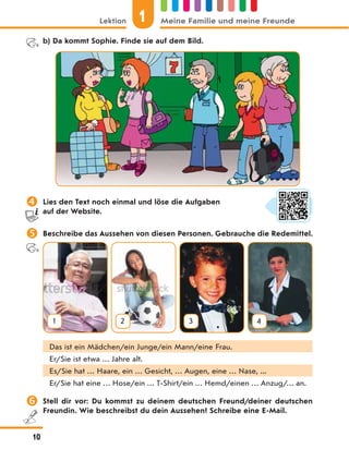 b) Da kommt Sophie. Finde sie auf dem Bild.
 Lies den Text noch einmal und löse die Aufgaben
auf der Website.
 Beschreibe das Aussehen von diesen Personen. Gebrauche die Redemittel.
1 2 3 4
Das ist ein Mädchen/ein Junge/ein Mann/eine Frau.
Er/Sie ist etwa … Jahre alt.
Es/Sie hat … Haare, ein … Gesicht, … Augen, eine … Nase, ...
Er/Sie hat eine … Hose/ein … T-Shirt/ein … Hemd/einen … Anzug/… an.
 Stell dir vor: Du kommst zu deinem deutschen Freund/deiner deutschen
Freundin. Wie beschreibst du dein Aussehen? Schreibe eine E-Mail.
1
Lektion Meine Familie und meine Freunde
10
 