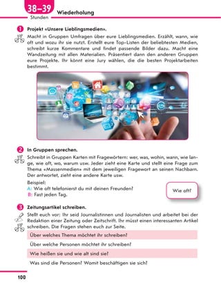 Wiederholung
 Projekt «Unsere Lieblingsmedien».
Macht in Gruppen Umfragen über eure Lieblingsmedien. Erzählt, wann, wie
oft und wozu ihr sie nutzt. Erstellt eure Top-Listen der beliebtesten Medien,
schreibt kurze Kommentare und findet passende Bilder dazu. Macht eine
Wandzeitung mit allen Materialien. Präsentiert dann den anderen Gruppen
eure Projekte. Ihr könnt eine Jury wählen, die die besten Projektarbeiten
bestimmt.
 In Gruppen sprechen.
Schreibt in Gruppen Karten mit Fragewörtern: wer, was, wohin, wann, wie lan-
ge, wie oft, wo, warum usw. Jeder zieht eine Karte und stellt eine Frage zum
Thema «Massenmedien» mit dem jeweiligen Fragewort an seinen Nachbarn.
Der antwortet, zieht eine andere Karte usw.
Beispiel:
A: Wie oft telefonierst du mit deinen Freunden?
B: Fast jeden Tag.
 Zeitungsartikel schreiben.
Stellt euch vor: Ihr seid Journalistinnen und Journalisten und arbeitet bei der
Redaktion einer Zeitung oder Zeitschrift. Ihr müsst einen interessanten Artikel
schreiben. Die Fragen stehen euch zur Seite.
Über welches Thema möchtet ihr schreiben?
Über welche Personen möchtet ihr schreiben?
Wie heißen sie und wie alt sind sie?
Was sind die Personen? Womit beschäftigen sie sich?
Wie oft?
100
Stunden
38—39
 