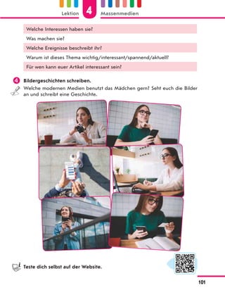 Welche Interessen haben sie?
Was machen sie?
Welche Ereignisse beschreibt ihr?
Warum ist dieses Thema wichtig/interessant/spannend/aktuell?
Für wen kann euer Artikel interessant sein?
 Bildergeschichten schreiben.
Welche modernen Medien benutzt das Mädchen gern? Seht euch die Bilder
an und schreibt eine Geschichte.
Teste dich selbst auf der Website.
4
Lektion Massenmedien
101
 