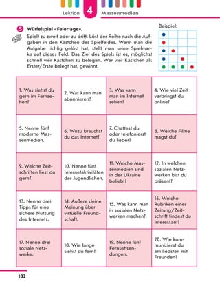  Würfelspiel «Feiertage».
Spielt zu zweit oder zu dritt. Löst der Reihe nach die Auf-
gaben in den Kästchen des Spielfeldes. Wenn man die
Aufgabe richtig gelöst hat, stellt man seine Spielmar-
ke auf dieses Feld. Das Ziel des Spiels ist es, möglichst
schnell vier Kästchen zu belegen. Wer vier Kästchen als
Erster/Erste belegt hat, gewinnt.
1. Was siehst du
gern im Fernse-
hen?
2. Was kann man
abonnieren?
3. Was kann
man im Internet
sehen?
4. Wie viel Zeit
verbringst du
online?
5. Nenne fünf
moderne Mas-
senmedien.
6. Wozu brauchst
du das Internet?
7. Chattest du
oder telefonierst
du lieber?
8. Welche Filme
magst du?
9. Welche Zeit-
schriften liest du
gern?
10. Nenne fünf
Internetaktivitäten
der Jugendlichen.
11. Welche Mas-
senmedien sind
in der Ukraine
beliebt?
12. In welchen
sozialen Netz-
werken bist du
präsent?
13. Nenne drei
Tipps für eine
sichere Nutzung
des Internets.
14. Äußere deine
Meinung über
virtuelle Freund-
schaft.
15. Was kann man
in sozialen Netz-
werken machen?
16. Welche
Rubriken einer
Zeitung/Zeit-
schrift findest du
interessant?
17. Nenne drei
soziale Netz-
werke.
18. Wie lange
siehst du fern?
19. Nenne fünf
Fernsehsen-
dungen.
20. Wie kom-
munizierst du
am liebsten mit
Freunden?
Beispiel:


 
 
   
4
Lektion Massenmedien
102
 