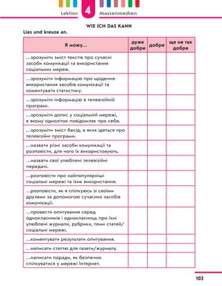 WIE ICH DAS KANN
Lies und kreuze an.
Я можу…
дуже
добре
добре
ще не так
добре
…зрозуміти зміст текстів про сучасні
засоби комунікації та використання
соціальних мереж.
…зрозуміти інформацію про щоденне
використання засобів комунікації та
коментувати статистику.
…зрозуміти інформацію в телевізійній
програмі.
…зрозуміти допис у соціальній мережі,
в якому одноліток повідомляє про себе.
…зрозуміти зміст бесід, в яких ідеться про
телевізійні програми.
…назвати різні засоби комунікації та
розповісти, для чого їх використовують.
…назвати свої улюблені телевізійні
передачі.
…розповісти про найпопулярніші
соціальні мережі та їхнє використання.
…розповісти, як я спілкуюсь зі своїми
друзями за допомогою сучасних засобів
комунікації.
…провести опитування серед
однокласників і однокласниць про їхні
улюблені журнали, рубрики, теми статей/
соціальні мережі.
…коментувати результати опитування.
…написати статтю для газети/журналу.
…написати поради, як безпечно
спілкуватися у мережі Інтернет.
4
Lektion Massenmedien
103
 