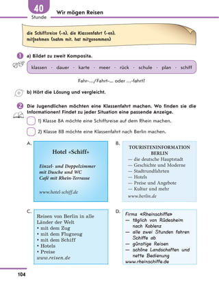 Wir mögen Reisen
die Schiffsreise (-n), die Klassenfahrt (-en),
mit|nehmen (nahm mit, hat mitgenommen)
 a) Bildet zu zweit Komposita.
klassen • dauer • karte • meer • rück • schule • plan • schiff
Fahr-…/Fahrt-... oder …-fahrt?
b) Hört die Lösung und vergleicht.
 Die Jugendlichen möchten eine Klassenfahrt machen. Wo finden sie die
Informationen? Findet zu jeder Situation eine passende Anzeige.
1) Klasse 8A möchte eine Schiffsreise auf dem Rhein machen.
2) Klasse 8B möchte eine Klassenfahrt nach Berlin machen.
A.
Hotel «Schiff»
Einzel- und Doppelzimmer
mit Dusche und WC
Café mit Rhein-Terrasse
www.hotel-schiff.de
B.
TOURISTENINFORMATION
BERLIN
— die deutsche Hauptstadt
— Geschichte und Moderne
— Stadtrundfahrten
— Hotels
— Preise und Angebote
— Kultur und mehr
www.berlin.de
C.
Reisen von Berlin in alle
Länder der Welt
 mit dem Zug
 mit dem Flugzeug
 mit dem Schiff
 Hotels
 Preise
www.reisen.de
D.
Firma «Rheinschiffe»
— täglich von Rüdesheim
nach Koblenz
— alle zwei Stunden fahren
Schiffe ab
— günstige Reisen
— schöne Landschaften und
nette Bedienung
www.rheinschiffe.de
104
Stunde
40
 