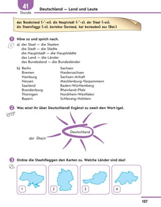Deutschland — Land und Leute
das Bundesland (- -er), die Hauptstadt (- -e), der Staat (-en),
die Staatsflagge (-n), bestehen (bestand, hat bestanden) aus (Dat.)
 Höre zu und sprich nach.
a) der Staat — die Staaten
die Stadt — die Städte
die Hauptstadt — die Hauptstädte
das Land — die Länder
das Bundesland — die Bundesländer
b) Berlin Sachsen
Bremen Niedersachsen
Hamburg Sachsen-Anhalt
Hessen Mecklenburg-Vorpommern
Saarland Baden-Württemberg
Brandenburg Rheinland-Pfalz
Thüringen Nordrhein-Westfalen
Bayern Schleswig-Holstein
 Was wisst ihr über Deutschland? Ergänzt zu zweit den Wort-Igel.
Deutschland
der Rhein
 Ordne die Staatsflaggen den Karten zu. Welche Länder sind das?
1 2 3 4
107
Stunde
41
 