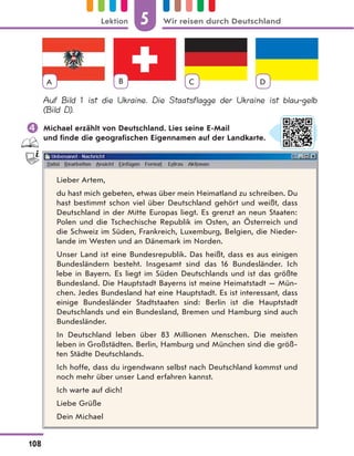 A B C D
Auf Bild 1 ist die Ukraine. Die Staatsflagge der Ukraine ist blau-gelb
(Bild D).
 Michael erzählt von Deutschland. Lies seine E-Mail
und finde die geografischen Eigennamen auf der Landkarte.
Lieber Artem,
du hast mich gebeten, etwas über mein Heimatland zu schreiben. Du
hast bestimmt schon viel über Deutschland gehört und weißt, dass
Deutschland in der Mitte Europas liegt. Es grenzt an neun Staaten:
Polen und die Tschechische Republik im Osten, an Österreich und
die Schweiz im Süden, Frankreich, Luxemburg, Belgien, die Nieder-
lande im Westen und an Dänemark im Norden.
Unser Land ist eine Bundesrepublik. Das heißt, dass es aus einigen
Bundesländern besteht. Insgesamt sind das 16 Bundesländer. Ich
lebe in Bayern. Es liegt im Süden Deutschlands und ist das größte
Bundesland. Die Hauptstadt Bayerns ist meine Heimatstadt — Mün-
chen. Jedes Bundesland hat eine Hauptstadt. Es ist interessant, dass
einige Bundesländer Stadtstaaten sind: Berlin ist die Hauptstadt
Deutschlands und ein Bundesland, Bremen und Hamburg sind auch
Bundesländer.
In Deutschland leben über 83 Millionen Menschen. Die meisten
leben in Großstädten. Berlin, Hamburg und München sind die größ-
ten Städte Deutschlands.
Ich hoffe, dass du irgendwann selbst nach Deutschland kommst und
noch mehr über unser Land erfahren kannst.
Ich warte auf dich!
Liebe Grüße
Dein Michael
5
108
Lektion Wir reisen durch Deutschland
 