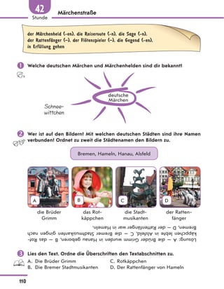 Märchenstraße
der MЉrchenheld (-en), die Reiseroute (-n), die Sage (-n),
der RattenfЉnger (–), der FlЊtenspieler (–), die Gegend (-en),
in ErfЋllung gehen
 Welche deutschen Märchen und Märchenhelden sind dir bekannt?
deutsche
Märchen
Schnee-
wittchen
 Wer ist auf den Bildern? Mit welchen deutschen Städten sind ihre Namen
verbunden? Ordnet zu zweit die Städtenamen den Bildern zu.
Bremen, Hameln, Hanau, Alsfeld
A B C D
die Brüder
Grimm
das Rot-
käppchen
die Stadt-
musikanten
der Ratten-
fänger
Lösung:
A
—
die
Brüder
Grimm
wurden
in
Hanau
geboren,
B
—
das
Rot-
käppchen
lebte
in
Alsfeld,
C
—
die
Bremer
Stadtmusikanten
gingen
nach
Bremen,
D
—
der
Rattenfänger
war
in
Hameln.
 Lies den Text. Ordne die Überschriften den Textabschnitten zu.
A. Die Brüder Grimm C. Rotkäppchen
B. Die Bremer Stadtmusikanten D. Der Rattenfänger von Hameln
110
Stunde
42
 