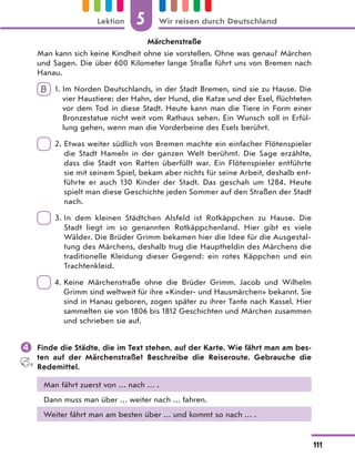 Märchenstraße
Man kann sich keine Kindheit ohne sie vorstellen. Ohne was genau? Märchen
und Sagen. Die über 600 Kilometer lange Straße führt uns von Bremen nach
Hanau.
B 1. Im Norden Deutschlands, in der Stadt Bremen, sind sie zu Hause. Die
vier Haustiere: der Hahn, der Hund, die Katze und der Esel, flüchteten
vor dem Tod in diese Stadt. Heute kann man die Tiere in Form einer
Bronzestatue nicht weit vom Rathaus sehen. Ein Wunsch soll in Erfül-
lung gehen, wenn man die Vorderbeine des Esels berührt.
2. Etwas weiter südlich von Bremen machte ein einfacher Flötenspieler
die Stadt Hameln in der ganzen Welt berühmt. Die Sage erzählte,
dass die Stadt von Ratten überfüllt war. Ein Flötenspieler entführte
sie mit seinem Spiel, bekam aber nichts für seine Arbeit, deshalb ent-
führte er auch 130 Kinder der Stadt. Das geschah um 1284. Heute
spielt man diese Geschichte jeden Sommer auf den Straßen der Stadt
nach.
3. In dem kleinen Städtchen Alsfeld ist Rotkäppchen zu Hause. Die
Stadt liegt im so genannten Rotkäppchenland. Hier gibt es viele
Wälder. Die Brüder Grimm bekamen hier die Idee für die Ausgestal-
tung des Märchens, deshalb trug die Hauptheldin des Märchens die
traditionelle Kleidung dieser Gegend: ein rotes Käppchen und ein
Trachtenkleid.
4. Keine Märchenstraße ohne die Brüder Grimm. Jacob und Wilhelm
Grimm sind weltweit für ihre «Kinder- und Hausmärchen» bekannt. Sie
sind in Hanau geboren, zogen später zu ihrer Tante nach Kassel. Hier
sammelten sie von 1806 bis 1812 Geschichten und Märchen zusammen
und schrieben sie auf.
 Finde die Städte, die im Text stehen, auf der Karte. Wie fährt man am bes-
ten auf der Märchenstraße? Beschreibe die Reiseroute. Gebrauche die
Redemittel.
Man fährt zuerst von … nach … .
Dann muss man über … weiter nach … fahren.
Weiter fährt man am besten über … und kommt so nach … .
5
111
Lektion Wir reisen durch Deutschland
 