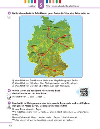  Dahin fahren deutsche Schulklassen gern. Ordne die Sätze den Reiserouten zu.
1) Man fährt von Frankfurt am Main über Magdeburg nach Berlin.
2) Man fährt von München über Stuttgart weiter nach Düsseldorf.
3) Man fährt von Dresden über Hannover nach Hamburg.
 Wohin fahren die Touristen? Höre zu und finde
die Reiseroute auf der Landkarte.
Man fährt von … über … nach … .
 Beschreibt in Kleingruppen eine interessante Reiseroute und erzählt dann
der ganzen Klasse davon. Gebraucht die Redemittel.
Unsere Reise dauert … Tage.
Wir möchten zuerst von … nach … fahren. Dort kann man … sehen/besu-
chen/… .
Dann möchten wir über … weiter nach … fahren. Hier können wir … .
Weiter fahren wir am besten über … und kommen so nach … .
5
112
Lektion Wir reisen durch Deutschland
 