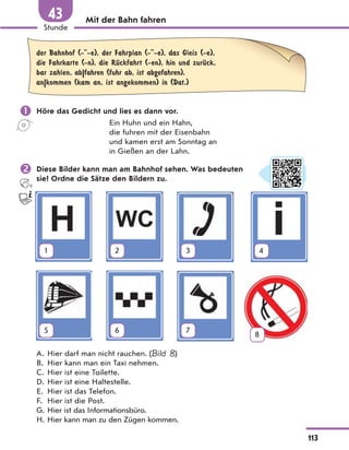 Mit der Bahn fahren
der Bahnhof (- -e), der Fahrplan (- -e), das Gleis (-e),
die Fahrkarte (-n), die RЋckfahrt (-en), hin und zurЋck,
bar zahlen, ab|fahren (fuhr ab, ist abgefahren),
an|kommen (kam an, ist angekommen) in (Dat.)
 Höre das Gedicht und lies es dann vor.
Ein Huhn und ein Hahn,
die fuhren mit der Eisenbahn
und kamen erst am Sonntag an
in Gießen an der Lahn.
 Diese Bilder kann man am Bahnhof sehen. Was bedeuten
sie? Ordne die Sätze den Bildern zu.
1 2 3 4
5 6 7
8
A. Hier darf man nicht rauchen. (Bild 8)
B. Hier kann man ein Taxi nehmen.
C. Hier ist eine Toilette.
D. Hier ist eine Haltestelle.
E. Hier ist das Telefon.
F. Hier ist die Post.
G. Hier ist das Informationsbüro.
H. Hier kann man zu den Zügen kommen.
113
Stunde
43
 