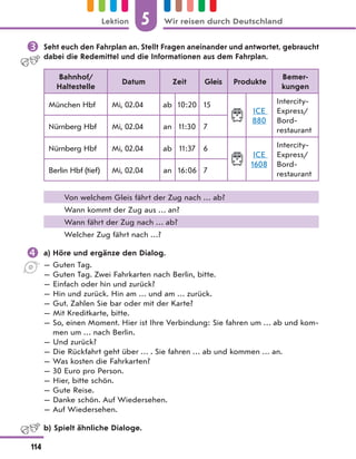  Seht euch den Fahrplan an. Stellt Fragen aneinander und antwortet, gebraucht
dabei die Redemittel und die Informationen aus dem Fahrplan.
Bahnhof/
Haltestelle
Datum Zeit Gleis Produkte
Bemer-
kungen
München Hbf Mi, 02.04 ab 10:20 15
ICE
880
Intercity-
Express/
Bord-
restaurant
Nürnberg Hbf Mi, 02.04 an 11:30 7
Nürnberg Hbf Mi, 02.04 ab 11:37 6
ICE
1608
Intercity-
Express/
Bord-
restaurant
Berlin Hbf (tief) Mi, 02.04 an 16:06 7
Von welchem Gleis fährt der Zug nach … ab?
Wann kommt der Zug aus … an?
Wann fährt der Zug nach … ab?
Welcher Zug fährt nach …?
 a) Höre und ergänze den Dialog.
— Guten Tag.
— Guten Tag. Zwei Fahrkarten nach Berlin, bitte.
— Einfach oder hin und zurück?
— Hin und zurück. Hin am … und am … zurück.
— Gut. Zahlen Sie bar oder mit der Karte?
— Mit Kreditkarte, bitte.
— So, einen Moment. Hier ist Ihre Verbindung: Sie fahren um … ab und kom-
men um … nach Berlin.
— Und zurück?
— Die Rückfahrt geht über … . Sie fahren … ab und kommen … an.
— Was kosten die Fahrkarten?
— 30 Euro pro Person.
— Hier, bitte schön.
— Gute Reise.
— Danke schön. Auf Wiedersehen.
— Auf Wiedersehen.
b) Spielt ähnliche Dialoge.
5
114
Lektion Wir reisen durch Deutschland
 
