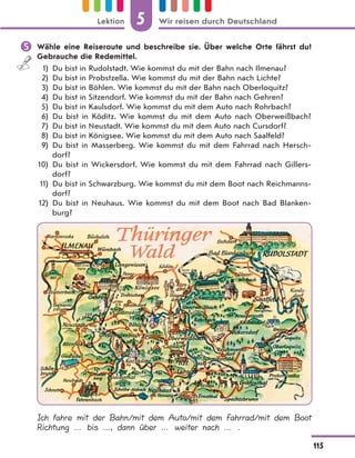  Wähle eine Reiseroute und beschreibe sie. Über welche Orte fährst du?
Gebrauche die Redemittel.
1) Du bist in Rudolstadt. Wie kommst du mit der Bahn nach Ilmenau?
2) Du bist in Probstzella. Wie kommst du mit der Bahn nach Lichte?
3) Du bist in Böhlen. Wie kommst du mit der Bahn nach Oberloquitz?
4) Du bist in Sitzendorf. Wie kommst du mit der Bahn nach Gehren?
5) Du bist in Kaulsdorf. Wie kommst du mit dem Auto nach Rohrbach?
6) Du bist in Köditz. Wie kommst du mit dem Auto nach Oberweißbach?
7) Du bist in Neustadt. Wie kommst du mit dem Auto nach Cursdorf?
8) Du bist in Königsee. Wie kommst du mit dem Auto nach Saalfeld?
9) Du bist in Masserberg. Wie kommst du mit dem Fahrrad nach Hersch-
dorf?
10) Du bist in Wickersdorf. Wie kommst du mit dem Fahrrad nach Gillers-
dorf?
11) Du bist in Schwarzburg. Wie kommst du mit dem Boot nach Reichmanns-
dorf?
12) Du bist in Neuhaus. Wie kommst du mit dem Boot nach Bad Blanken-
burg?
Ich fahre mit der Bahn/mit dem Auto/mit dem Fahrrad/mit dem Boot
Richtung … bis …, dann über … weiter nach … .
5
115
Lektion Wir reisen durch Deutschland
 