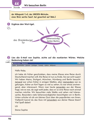 Wir besuchen Berlin
der HЊhepunkt (-e), das UNESCO-Welterbe,
einen Blick werfen (warf, hat geworfen) auf (Akk.)
 Ergänze den Wort-Igel.
Sehenswürdig-
keiten Berlins
das Brandenburger
Tor
 Lies die E-Mail von Sophie. Achte auf die markierten Wörter. Welche
Bedeutung haben sie?
Hallo Katja,
ich habe dir früher geschrieben, dass meine Klasse eine Reise durch
Deutschland machen will. Die Reise ist nun zu Ende. Sie war echt super!
Wir haben Mainz, Stuttgart, München, Nürnberg und Berlin besucht.
Jemand war schon früher in einigen Städten, aber niemandem war es
gelungen, früher an fünf Tagen so viel zu sehen. Es war etwas anstren-
gend, aber interessant. Wenn man heute jemanden aus der Klasse
fragt, wie es war, da sagt wohl jeder, dass er so eine Reise noch einmal
machen möchte. Wir besuchten viele Städte und sahen viel Interes-
santes. Besonders viele Sehenswürdigkeiten besichtigten wir in Berlin.
Unten schicke ich dir ein kleines Quiz über die populärsten von ihnen.
Vielleicht kannst du das Quiz mit jemandem aus deiner Klasse lösen?
Viel Spaß dabei!
LG
Deine Sophie
116
Stunde
44
 